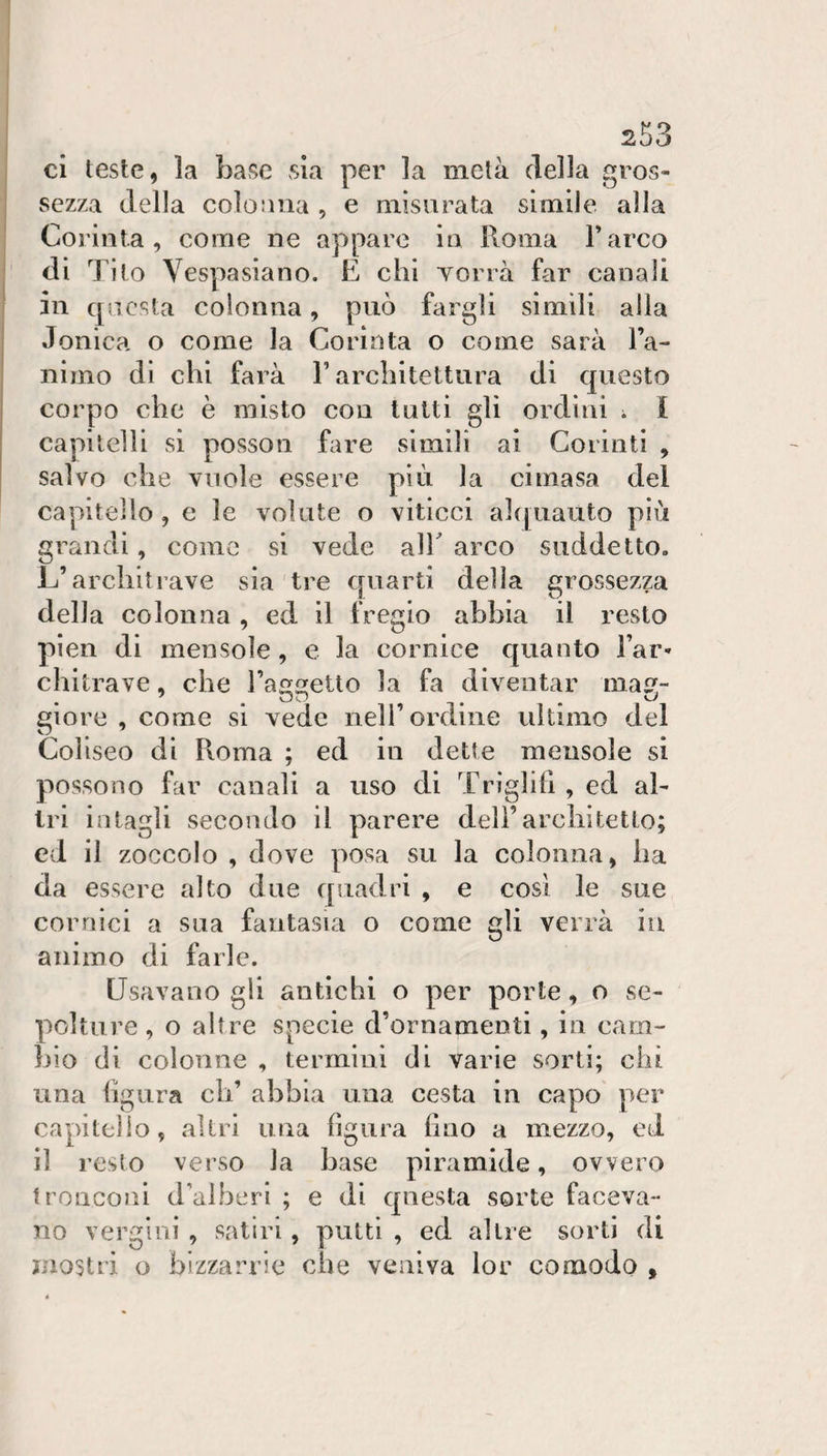 ci teste, la base vsia per la metà della gros¬ sezza della colooua , e misurata simile alla Coriiita , come ne appare in Roma Farco di Tilo Vespasiano. E chi Yorrà far canali in cpacsta colonna, può fargli simili alla Jonica o come la Corinta o come sarà Fa- nimo di chi farà F architettura di questo corpo che è misto con tutti gli ordini i I capitelli si posson fare simili ai Corinti , salvo che vuole essere più la cimasa del capitello, e le volute o viticci a]([uauto più grandi, come si vede alF arco suddetto. L’architrave sìa tre quarti delia grossezza della colonna , ed il fregio abbia il resto pien di mensole, e la cornice quanto Far- chitrave, che Fa^^etto la fa diventar ma- giore , come si vede nell’ordine ultimo del Coliseo di Pioma ; ed in dette mensole si possono far canali a uso di Triglilì , ed al¬ tri intagli secondo il parere deli’architetto; ed il zoccolo , dove posa su la colonna, ha da essere alto due quadri , e così le sue cornici a sua fantasia o come gli verrà in animo di farle. Usavano gli antichi o per porte, o se¬ polture , o altre specie d’ornamenti, in cam- hio di colonne , termini di varie sorti; chi una hgura eli’ abbia una cesta in capo per capitello, altri una figura fino a mezzo, ed il resto verso la base piramide, ovvero tronconi d’alberi ; e di questa sorte faceva¬ no vergini , satiri, putti , ed altre sorti di mostri o bizzarrie che veniva lor comodo ,