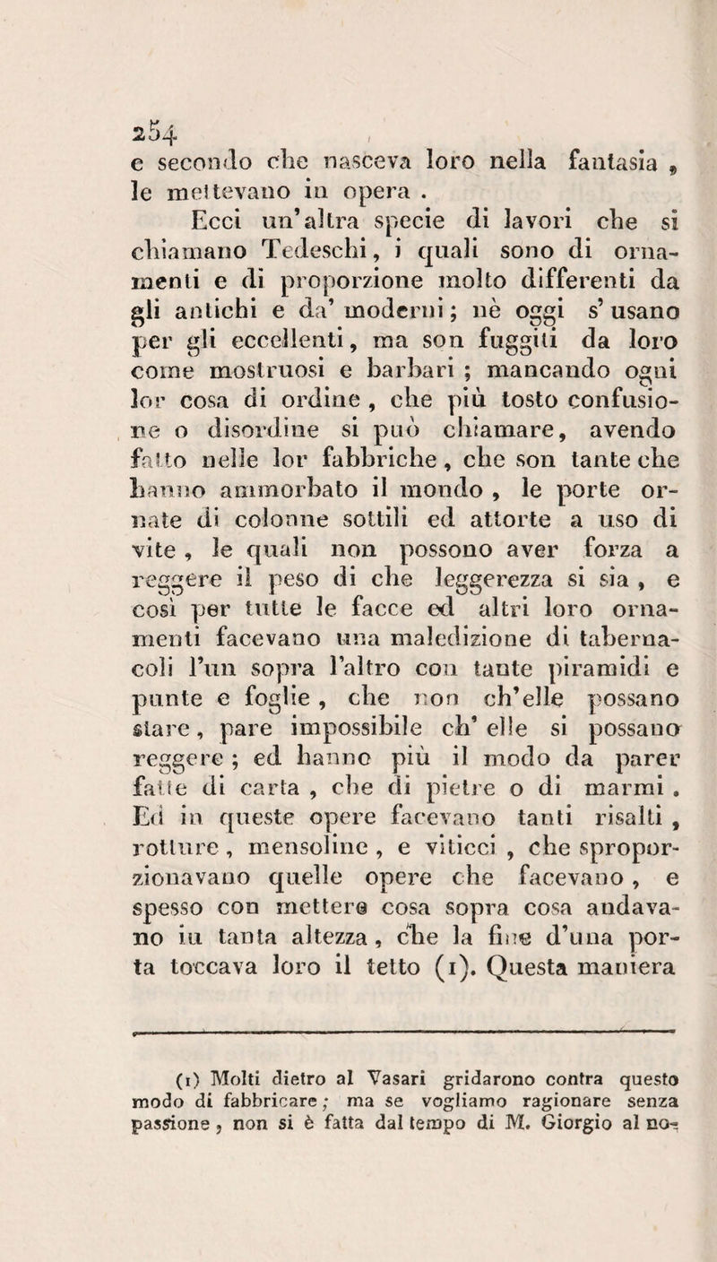9 e secondo die nasceva loro nella fantasia le mettevano in opera . Ecci un’altra specie di lavori che si chiamano Tedeschi, i quali sono di orna¬ menti e di proporzione molto differenti da gii antichi e da’moderni ; nè oggi s’usano per gli eccellenti, ma son fuggiti da loro come mostruosi e barbari ; mancando ogni lor cosa di ordine , che più tosto confusio¬ ne o disordine si può chiamare, avendo fatto nelle lor fabbriche, che son tante che hanno ammorbato il mondo , le porte or¬ nate di colonne sottili ed attorte a uso di vite , le quali non possono aver forza a reggere il peso di che leggerezza si sìa , e così per tutte le facce ed altri loro orna¬ menti facevano una maledizione di taberna¬ coli l’un sopra laìtro con tante piramidi e punte e foglie , che non ch’elle possano stare, pare impossibile ch’elle si possano reggere ; ed hanno più il modo da parer fatte di carta , che di pietre o di marmi , Ed in queste opere facevano tanti risalti , rotture , mensolinc , e vitìcci , che spropor¬ zionavano quelle opere che facevano, e spesso con mettere cosa sopra cosa andava¬ no in tanta altezza, che la fine d’una por¬ ta toccava loro il tetto (i). Questa maniera (i) Molti dietro al Vasari gridarono contra questo modo di fabbricare ; ma se vogliamo ragionare senza passione, non si è fatta dal tempo di M. Giorgio al no^
