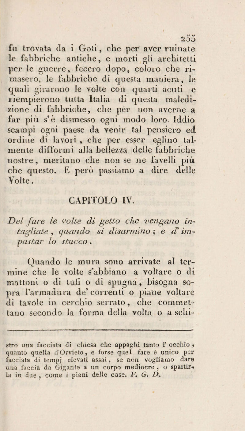 . fu trovata da 1 Goti, che per aver rulliate le fabbriche antiche, e morti gli architetti per le guerre, fecero dopo, coloro che ri¬ masero, le fabbriche di questa maniera, le quali girarono le volte con quarti acuti e riempierono tutta Italia di questa maledi¬ zione di fabbriche, che per non averne a far più s’è dismesso ogni modo loro. Iddio scampi ogni paese da venir tal pensiero ed ordine di lavori , che per esser eglino tal¬ mente difformi alla bellezza delle fabbriche nostre, meritano che non se ne favelli piu che questo. E però passiamo a dire delle Volte. CAPITOLO IV. T)el fare le K^olte di getto che vengano in-- tagliate , quando si disarmino ; e d^ ini- pastai' lo stucco. Oliando le mura sono arrivate al ter- V. mine che le volte s’abbiano a voltare o di mattoni o di tufi o di spugna , bisogna so¬ pra i’armadura de’correnti o piane voltare di tavole in cerchio serrato, che commet¬ tano secondo la forma delia volta o a schi- stro una facciata di chiesa che appaghi tanto T occhio 9 quanto quella d’Orvieto, e forse quel fare è unico per facciata di lempj elevati assai, se non vogliamo dare una faccia da Gigante a un corpo mediocre , o spartir-^ la in due , come i piani delle case. F, G, D.