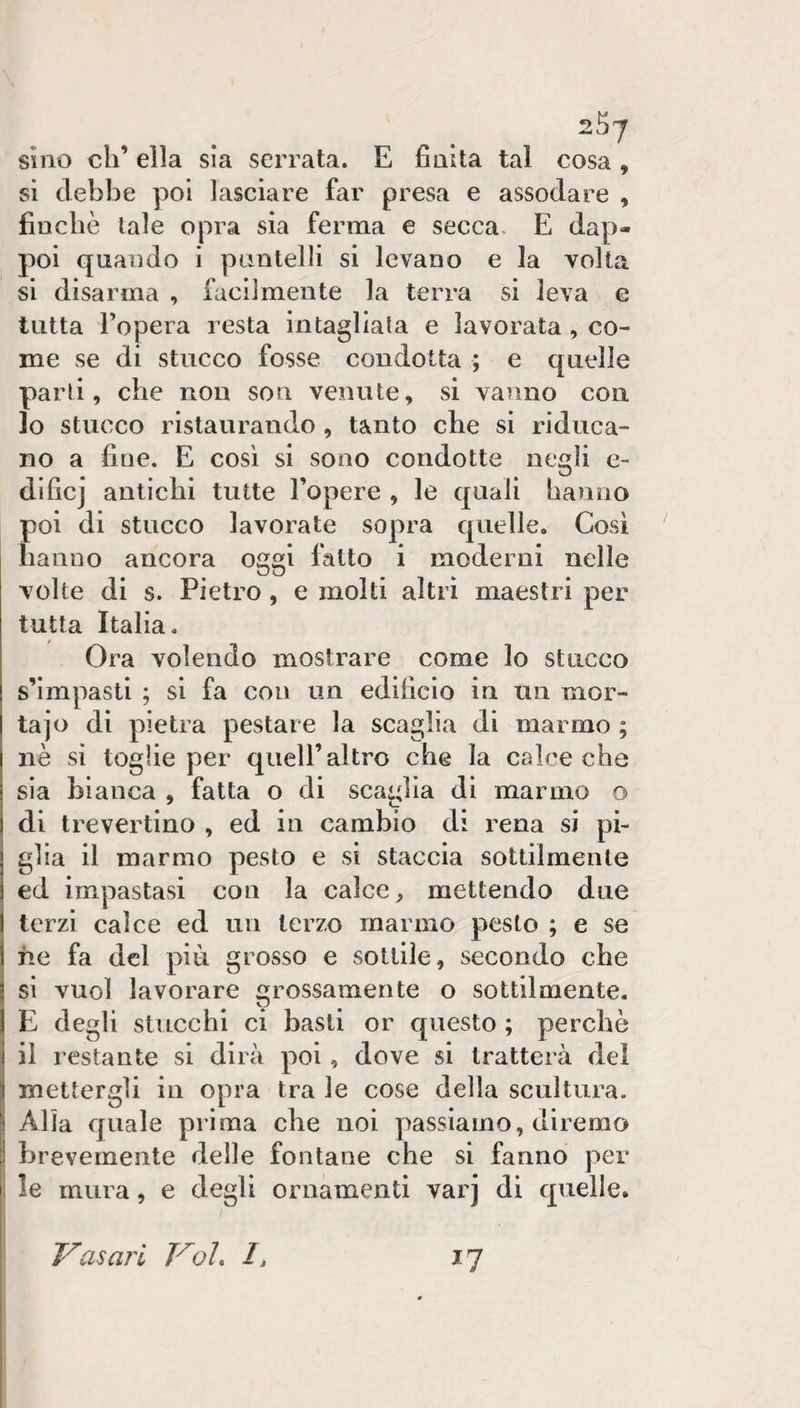 sino eh’ ella sla serrata. E finita tal cosa , si debbe poi lasciare far presa e assodare , finche tale opra sia ferma e secca. E dap¬ poi quando i puntelli si levano e la volta si disarma , facilmente la terra si leva e tutta l’opera resta intagliala e lavorata, co¬ me se di stucco fosse condotta ; e quelle parli, che non son venute, si vanno con 10 stucco ristaurando , tanto che si riduca¬ no a fine. E così si sono condotte negli e- dlficj antichi tutte l’opere , le quali hanno poi di stucco lavorate sopra quelle. Così hanno ancora oggi fatto i moderni nelle volte di s. Pietro, e molti altri maestri per tutta Italia. Ora volendo mostrare come lo stucco s’Impasti ; si fa con un edificio in un mor- tajo di pietra pestare la scaglia di marmo ; nè si toglie per quell’altro che la calce che sia bianca , fatta o di scaglia di marmo o di tre ver tino , ed in cambio di rena si pi¬ glia il marmo pesto e si staccia sottilmente ed impastasi con la calce, mettendo due terzi calce ed un terzo marmo pesto ; e se fie fa del pià grosso e sottile, secondo che si vuol lavorare rossamente o sottilmente. E degli stucchi ci basti or questo ; perchè 11 restante si dirà poi, dove si tratterà del mettergli in opra tra le cose della scultura. Alla quale prima che noi passiamo, diremo brevemente delle fontane che si fanno per le mura, e degli ornamenti varj di quelle. Vasari Voi. I, 17