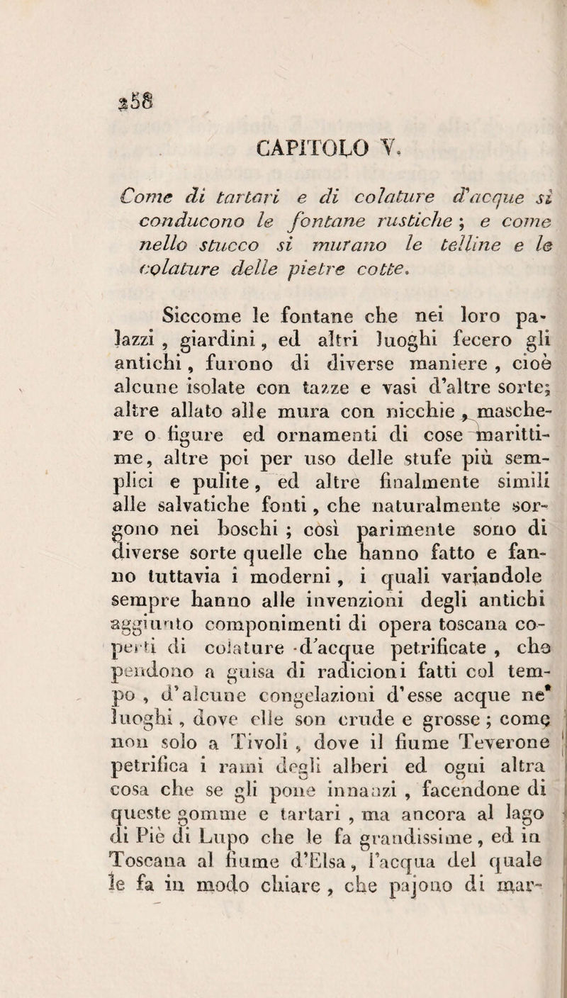 358 CAPITOLO Y. Come di tartari e di colature di'acque si conducono le fontane rustiche ; e come nello stucco si mutano le telline e le colature delle pietre cotte. Siccome le fontane che nei loro pa¬ lazzi , giardini, ed altri luoghi fecero gli antichi, furono di diverse maniere , cioè alcune isolate con tazze e vasi d’altre sorte; altre allato alle mura con nicchie , masche¬ re o figure ed ornamenti di cose miaritti- me, altre poi per uso delle stufe più sem¬ plici e pulite, ed altre finalmente simili alle salvatiche fonti, che naturalmente sor¬ gono nei boschi ; cosi parimente sono di diverse sorte quelle che hanno fatto e fan¬ no tuttavia i moderni, i quali variandole sempre hanno alle invenzioni degli antichi aggiunto componimenti di opera toscana co¬ perti di colature d'acque petrificate , che pendono a guisa di radicioni fatti col tem¬ po , d’alcune congelazioni d’esse acque ne* luoghi, dove elle son crude e grosse ; comg non solo a Tivoli , dove il fiume Teverone | petrifica i rami degli alberi ed ogni altra cosa che se gli pone innanzi , facendone di i queste gomme e tartari , ma ancora al lago \ di Piè di Lupo che le fa grandissime, ed in Toscana al fiume d’Elsa, l’acqua del quale &lt; le fa in modo chiare , che pajoiio di mar- ^