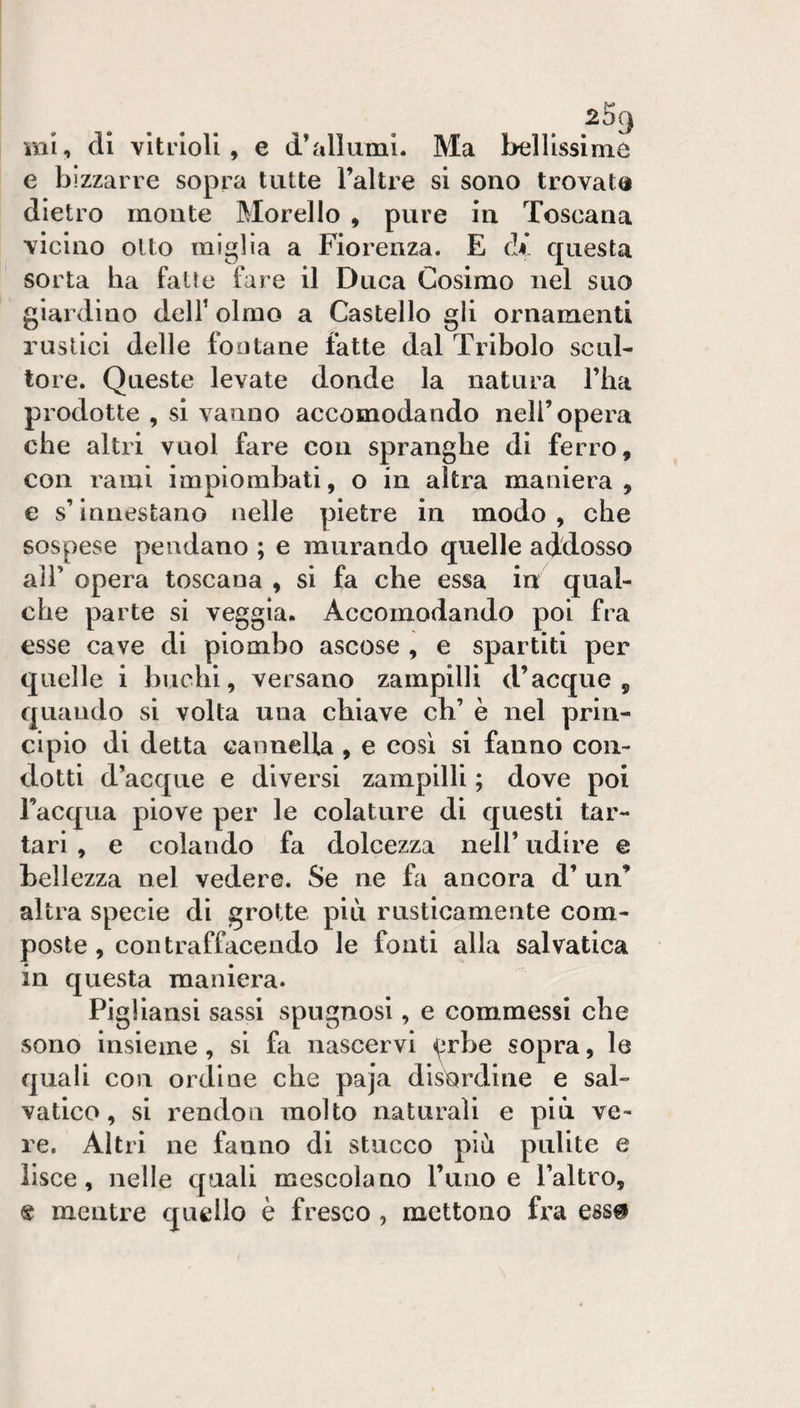 e bizzarre sopra tutte l’altre si sono trovata dietro monte Morello , pure in Toscana vicino olio miglia a Fiorenza. E di. questa sorta ha fatte fare il Duca Cosimo nel suo giardino dell’ olmo a Castello gli ornamenti rustici delle fontane fatte dal Tribolo scul¬ tore. Queste levate donde la natura l’ha prodotte , si vanno accomodando nell’opera che altri vuol fare con spranghe di ferro, con rami impiombati, o in altra maniera, e s’innestano nelle pietre in modo , che sospese pendano ; e murando quelle addosso air opera toscana , si fa che essa in qual¬ che parte si veggia. Accomodando poi fra esse cave di piombo ascose , e spartiti per quelle i buchi, versano zampilli d’acque, quando si volta una chiave eh’ è nel prin¬ cipio di detta cannella , e cosi si fanno con¬ dotti d’acque e diversi zampilli ; dove poi l’acqua piove per le colature di questi tar¬ tari , e colando fa dolcezza nell’ udire e bellezza nel vedere. Se ne fa ancora d’ un’ altra specie di grotte più rusticamente com¬ poste , contraffacendo le fonti alla sai valica in questa maniera. Pigliansi sassi spugnosi, e commessi che sono insieme, si fa nascervi &lt;^rbe sopra, le quali cou ordine che paja disordine e sal- vatico, si rendon molto naturali e più ve¬ re. Altri ne fanno di stucco più pulite e lisce, nelle quali mescolano l’uno e l’altro, « mentre quello è fresco , mettono fra ess^i