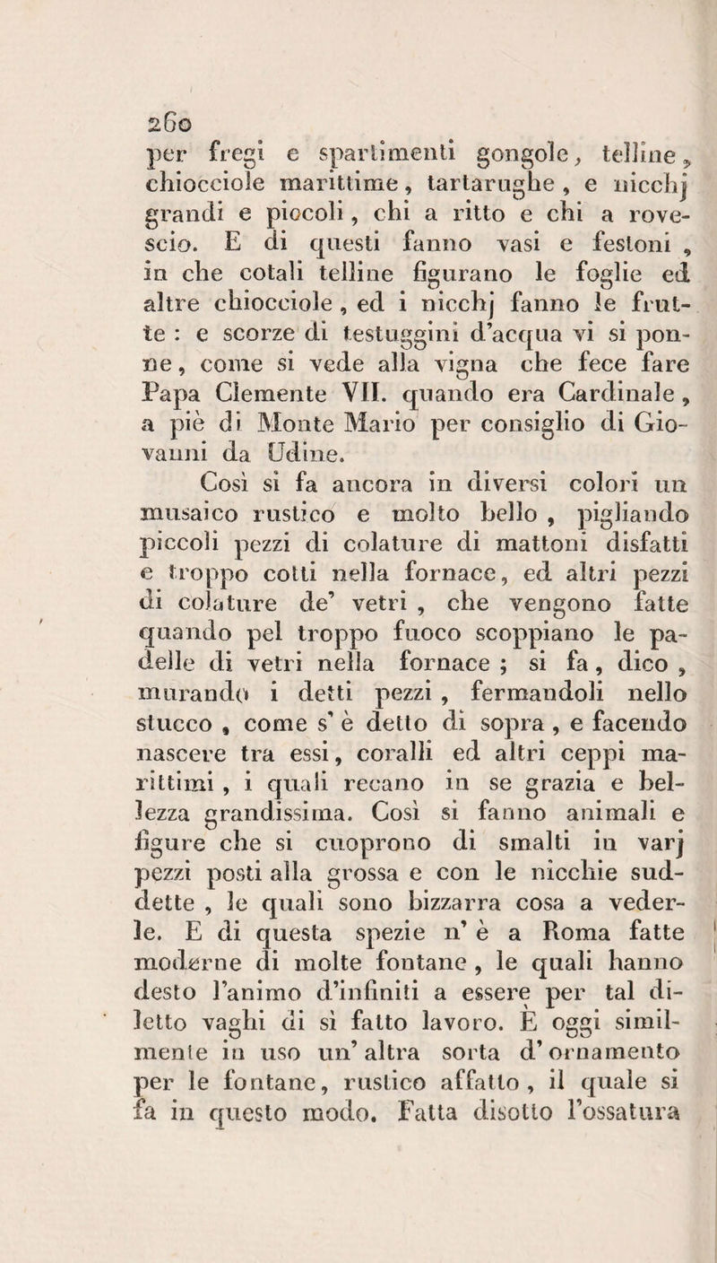 per fregi e sparllmenll gongole ^ telline 3, chiocciole marittime, tartarughe , e iiicchj grandi e piccoli, chi a ritto e chi a rove¬ scio. E di questi fanno vasi e festoni , in che cotali telline figurano le foglie ed altre chiocciole , ed i nicchj fanno le frut¬ te : e scorze di testuggini d’acqua vi si pen¬ ne , come si vede alia vigna che fece fare Papa Clemente VII. quando era Cardinale, a piè di Monte Mario per consiglio di Gio¬ vanni da Udine. Così si fa ancora in diversi colori un musaico rustico e molto hello , pigliando pìccoli pezzi di colature di mattoni disfatti e troppo cotti nella fornace, ed altri pezzi di colature de’ vetri , che vengono fatte quando pel troppo fuoco scoppiano le pa¬ delle di vetri nella fornace ; si fa, dico , murando i detti pezzi , fermandoli nello stucco , come s’ è detto di sopra, e facendo nascere tra essi, coralli ed altri ceppi ma¬ rittimi , i quali recano in se grazia e bel¬ lezza grandissima. Così si fanno animali e figure che si ciioprono di smalti in varj pezzi posti alla grossa e con le nicchie sud¬ dette , le quali sono bizzarra cosa a veder¬ le. E di questa spezie n’ è a Roma fatte moderne di molte fontane , le quali hanno desto l’animo d’infiniti a essere per tal di¬ letto vaghi di sì fatto lavoro. E oggi simil¬ mente in uso un’altra sorta d’ornamento per le fontane, rustico affatto, il quale si fa in questo modo. Fatta disotto l’ossatura