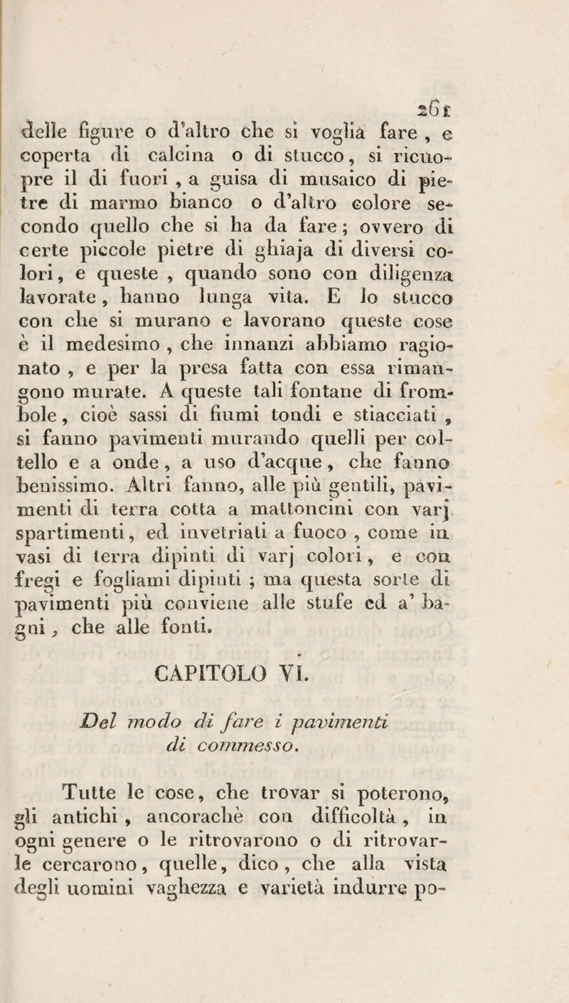 delle figure o d’altro che si voglià fare , e coperta di calcina o di stucco, si ricuo” pre il di fuori , a guisa di musaico di pie¬ tre di marmo bianco o d’altro colore se¬ condo quello che si ha da fare ; ovvero di certe piccole pietre di ghiaja di diversi co¬ lori , e queste , quando sono con diligenza lavorate, hanno lunga vita. E lo stucco con che si murano e lavorano queste cose è il medesimo , che innanzi abbiamo ragio¬ nato , e per la presa fatta con essa riman¬ gono murate. A queste tali fontane di from¬ bole , cioè sassi di fiumi tondi e stiacciati , si fanno pavimenti murando quelli per col¬ tello e a onde , a uso d’acque, che fanno benissimo. Altri fanno, alle più gentili, pavi¬ menti di terra cotta a mattoncini con var] spartimenti, ed invetriali a fuoco , come in vasi di terra dipinti di varj colori, e con fregi e fogliami dipinti ; ma questa sorte di pavimenti più conviene alle stufe cd a’ ba¬ gni ^ che alle fonti. CAPITOLO VI. Del modo di fare i pavimenti di commesso. Tutte le cose, che trovar si poterono, gli antichi , ancoraché con difficoltà, in ogni genere o le ritrovarono o di ritrovar¬ le cercarono, quelle, dico, che alla vista degli uomini vaghezza e varietà indurre po-