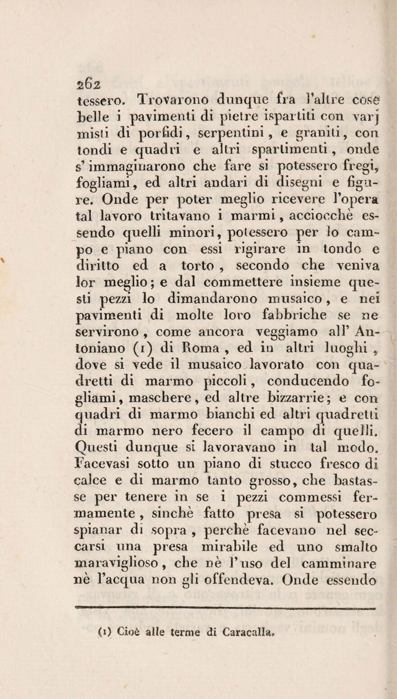 ^262 tessero. Trovarono dunque fra l’allre coso belle i pavimenti di pietre ispartiti con varj misii di porfidi, serpentini, e granili, con tondi e quadri e altri spartimenti, onde s’immaginarono che fare si potessero fregi, fogliami, ed altri andari di disegni e figu¬ re. Onde per poter meglio ricevere l’opera tal lavoro tritavano i marmi, acciocché es¬ sendo quelli minori, potessero per io cam¬ po e piano con essi rigirare in tondo e diritto ed a torto , secondo che veniva ìor meglio ; e dal commettere insieme que¬ sti pezzi lo dimandarono musaico, e nei pavimenti di molte loro fabbriche se ne servirono , come ancora veggìamo all’ An--^ loniano (i) di Roma , ed in altri luoghi , dove si vede il musaico lavorato con qua¬ dretti di marmo piccoli, conducendo fo¬ gliami, maschere, ed altre bizzarrie; e con quadri di marmo bianchi ed altri quadretti di marmo nero fecero il campo di quelli. Questi dunque si lavoravano in tal modo. Facevasi sotto un piano di stucco fresco di calce e di marmo tanto grosso, che bastas¬ se per tenere in se i pezzi commessi fer¬ mamente , sinché fatto presa si potessero spianar di sopra , perché facevano nel sec¬ carsi una presa mirabile ed uno smalto maraviglioso, che né l’uso del camminare né l’acqua non gli offendeva. Onde essendo