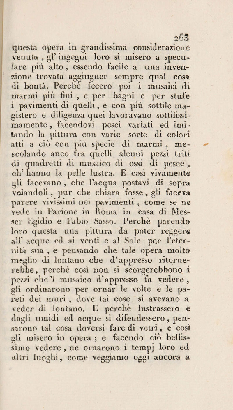 questa opera in grandissima considerazione venula , gl’ ingegni loro si misero a specu¬ lare più alto, essendo facile a una inven¬ zione trovata aggiugner sempre qual cosa di bontà. Perchè fecero poi i musaici di marmi più fini , e per bagni e per stufe i pavimenti di quelli, e con più sottile ma¬ gistero e diligenza quei lavoravano sottilissi¬ mamente , facendovi pesci variati ed imi¬ tando la pittura con varie sorte di colori alti a ciò con più specie di marmi , me¬ scolando anco fra quelli alcuni pezzi triti di quadretti di musaico di ossi di pesce , eh’ hanno la pelle lustra. E cosi vivamente gli facevano , che l’acqua postavi ds sopra velandoli , pur che chiara fosse , gli faceva parere vivissinri nei pavimenti , come se ne vede in Parione in Roma in casa di Mes¬ se! Egidio e Fabio Sasso. Perchè parendo loro questa una pittura da poter reggere ali’ acque ed ai venti e al Sole pex l’eter¬ nità sua , e pensando che tale opera molto meglio di lontano che d’appresso ritorne¬ rebbe, perchè cosi non si scorgerebbono i pezzi che’i musaico d’appresso fa vedere, gli ordinarono per ornar le volte e le pa¬ reli dei muri , dove tai cose si avevano a veder di lontano. E perchè lustrassero e dagli umidi ed acque si difendessero, pen¬ sarono tal cosa doversi fare di vetri, e cosi gli misero in opera ; c facendo ciò bellis¬ simo vedere , ne ornarono i tempj loro ed altri luoghi, come veggiamo oggi ancora a