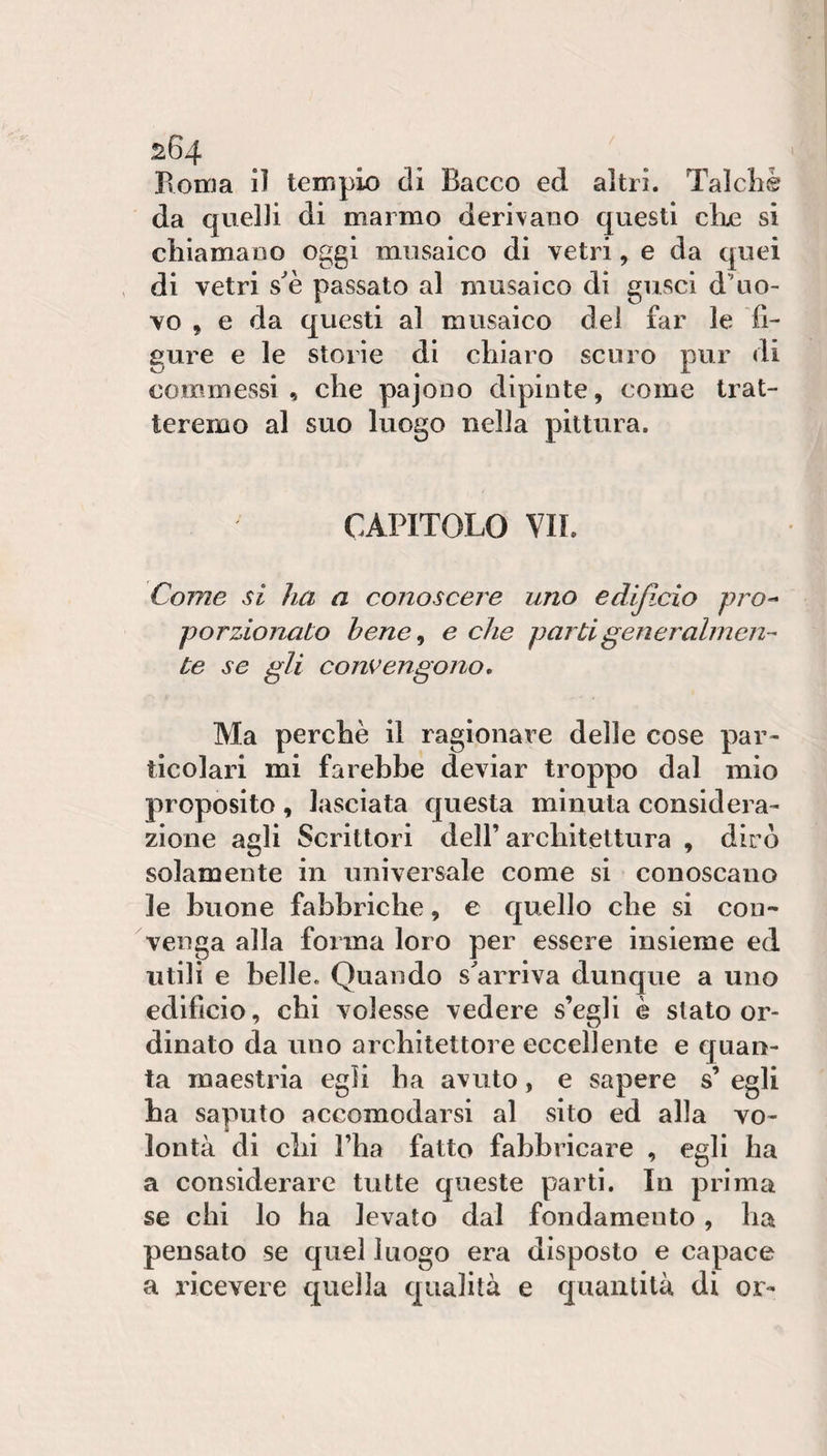 Roma il tempio di Bacco ed altri. Talcliè da quelli di marmo deridano questi ciré si chiamaoo oggi musaico di vetri, e da quei di vetri s^è passato al musaico di gusci d’uo¬ vo , e da questi al musaico dei far le 'fi¬ gure e le storie di chiaro scuro pur di commessi, che pajooo dipinte, come trat¬ teremo al suo luogo nella pittura. CAPITOLO VII. Come si ha a conoscere uno edijicio prò-* porzionato hene^ e che parti generalmen¬ te se gli convengono. Ma perchè il ragionare delle cose par¬ ticolari mi farebbe deviar troppo dal mio proposito , lasciata questa minuta considera¬ zione agli Scrittori dell’architettura , dirò solamente in universale come si conoscano le buone fabbriche, e quello che si con¬ venga alla forma loro per essere insieme ed utili e belle. Quando smarriva dunque a uno edificio, chi volesse vedere s’egli è stato or¬ dinato da uno architettore eccellente e quan¬ ta maestria egli ha avuto, e sapere s’ egli ha saputo accomodarsi al sito ed alla vo¬ lontà di chi l’ha fatto fabbricare , egli ha a considerare tutte queste parti. In prima se chi lo ha levato dal fondamento, ha pensato se quel luogo era disposto e capace a ricevere quella qualità e quantità di or-
