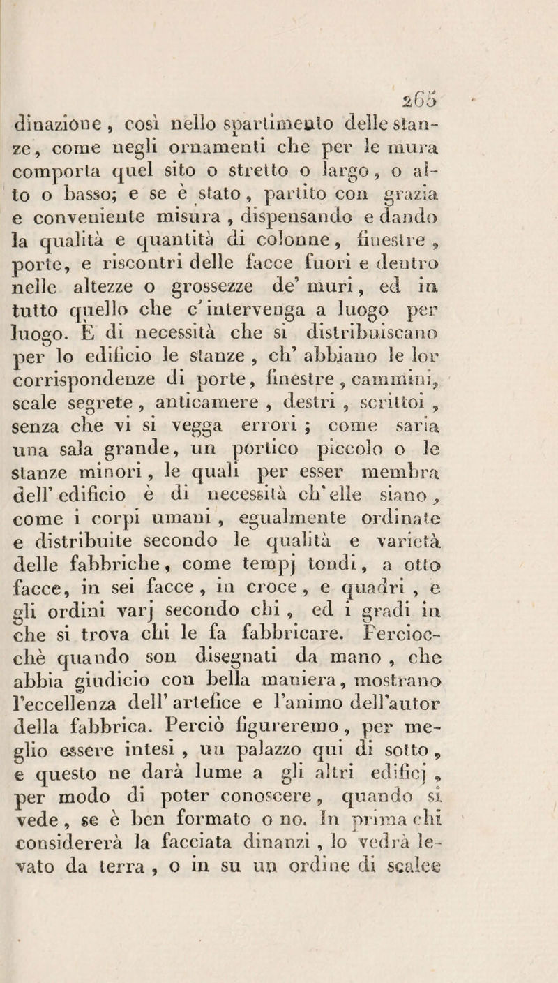 266 (linazióne , così nello spavllmeulo delle stan¬ ze, come negli ornamenti che per le mura comporla quel sito o stretto o largo, o al¬ to o basso; e se è stato, partito con grazia e conveniente misura , dispensando e dando la qualità e quantità di colonne, lioestre , porte, e riscontri delle facce fuori e dentro nelle altezze o grossezze de’ muri, ed in tutto quello che cMntervenga a luogo per luogo. E di necessità che si distribuiscano per lo edilicio le stanze , eh’ abbiano le lor corrispondenze di porte, finestre , cammini, scale segrete , anticamere , destri , scrittoi , senza che vi si vegga errori ; come saria una sala grande, un portico piccolo o le stanze minori, le quali per esser membra deir edificio è di necessità ch'elle siano, come i corpi umani , egualmente ordinate e distribuite secondo le qualità e varietà delle fabbriche, come tempj tondi, a otto facce, in sei facce, in croce, e quadri , e gli ordini varj secondo clii , ed i gradi in che si trova chi le fa fabbricare. Fercioc- ebè quando son disegnati da mano , che abbia giudicio con bella maniera, mostrano Feccellenza dell’ artefice e l’animo deirautor della fabbrica. Perciò figureremo, per me¬ glio essere intesi , un palazzo qui di sotto , e questo ne darà lume a gli altri edificj , per modo di poter conoscere, quando si vede , se è ben formato o no. in prima chi considererà la facciata dinanzi , lo vedi à le¬ vato da terra , o in su un ordine di scalee