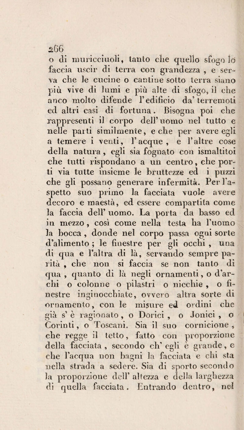 sG6 o di muricciuoH, lauto die quello sfogo lo faccia uscir di terra con grandezza , e ser¬ va che le cucine o cantine sotto terra siano più vive di lumi e più alte di sfogo, il che anco molto difende l’edificio da’ terremoti ed altri casi di fortuna. Bisogna poi che rappresenti il corpo dell’nomo nel tutto e nelle parti similmente, e che per avere egli a temere i venti, Tacque, e Taltre cose della natura, egli sia fognato con ismaltitoi che tutti rispondano a un centro, che por¬ ti via tutte insieme le bruttezze ed i puzzi che gli possano generare infermità. Per Ta- spetto suo primo la facciata vuole avere decoro e maestà, ed essere compartita come la faccia dell’ uomo. La porta da basso ed ili mezzo , così come nella testa ha Tuomo la bocca , donde nel corpo passa ogni sorte d’alimento ; le finestre per gli occhi , una di qua e Tal tra di là, servando sempre pa¬ rità , che non si faccia se non tanto di qua , quanto di là negli ornamenti, o d’ar¬ chi o colonne o pilastri o nicchie , o fi¬ nestre inginocchiate, ovvero altra sorte di ornamento, con le misure ed ordini che già vs’ è ragionato, o Dorici , o Jonici , o Corinti, o Toscani. Sia il suo cornicione , che regge il tetto, fatto con proporzione della facciata , secondo eh’ egli è grande, e che Tacqua non bagni la facciata e chi sta nella strada a sedere. Sia di sporto secondo la proporzione dell’ altezza e della larghezza di quella facciata. Entrando dentro, nel