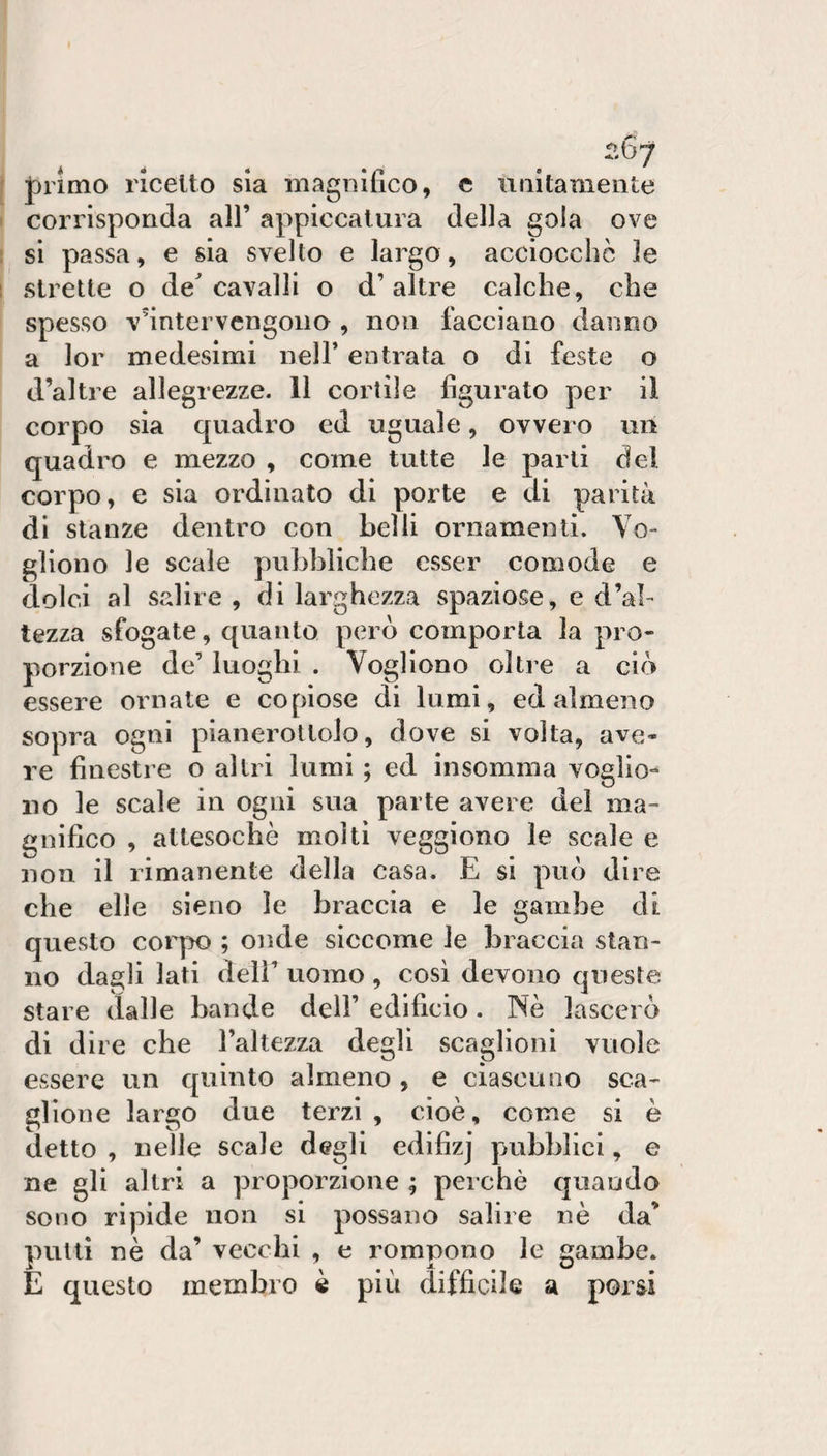 ^^.67 J)iimo ricetto sìa magnifico, c imitameiite corrisponda all’ appiccatura della gola ove si passa, e sia svelto e largo, acciocché le strette o de^ cavalli o d’altre calche, che spesso v'intervengono , non facciano danno a lor medesimi nell’ entrata o di feste o d’altre allegrezze. 11 cortile figurato per il corpo sia quadro ed uguale, ovvero un quadro e mezzo , come tutte le parli del corpo, e sia ordinato di porte e di parità di stanze dentro con belli ornamenti. Vo¬ gliono le scale pubbliche esser comode e dolci al salire , di larghezza spaziose, e d’al¬ tezza sfogate, quanto però comporla la pro¬ porzione de’ luoghi . Vogliono oltre a ciò essere ornate e copiose di lumi, ed almeno sopra ogni pianerottolo, dove si volta, ave¬ re finestre o altri lumi ; ed insomma voglio¬ no le scale in ogni sua parte avere del ma¬ gnifico , attesoché molti veggiono le scale e non il rimanente della casa. E si può dire che elle sieno le braccia e le gambe di questo coiqHD ; onde siccome le braccia stan¬ no dagli lati deli’ uomo , così devono queste stare dalle bande dell’ edificio. Nè lascerò di dire che l’altezza degli scaglioni vuole essere un quinto almeno , e ciascuno sca¬ glione largo due terzi , cioè, come si è detto , nelle scale degli edifizj pubblici, e ne gli altri a proporzione ; perchè quando sono ripide non si possano salire nè da’ putti nè da’ vecchi , e rompono le gambe. E questo membro è più difficile a porsi