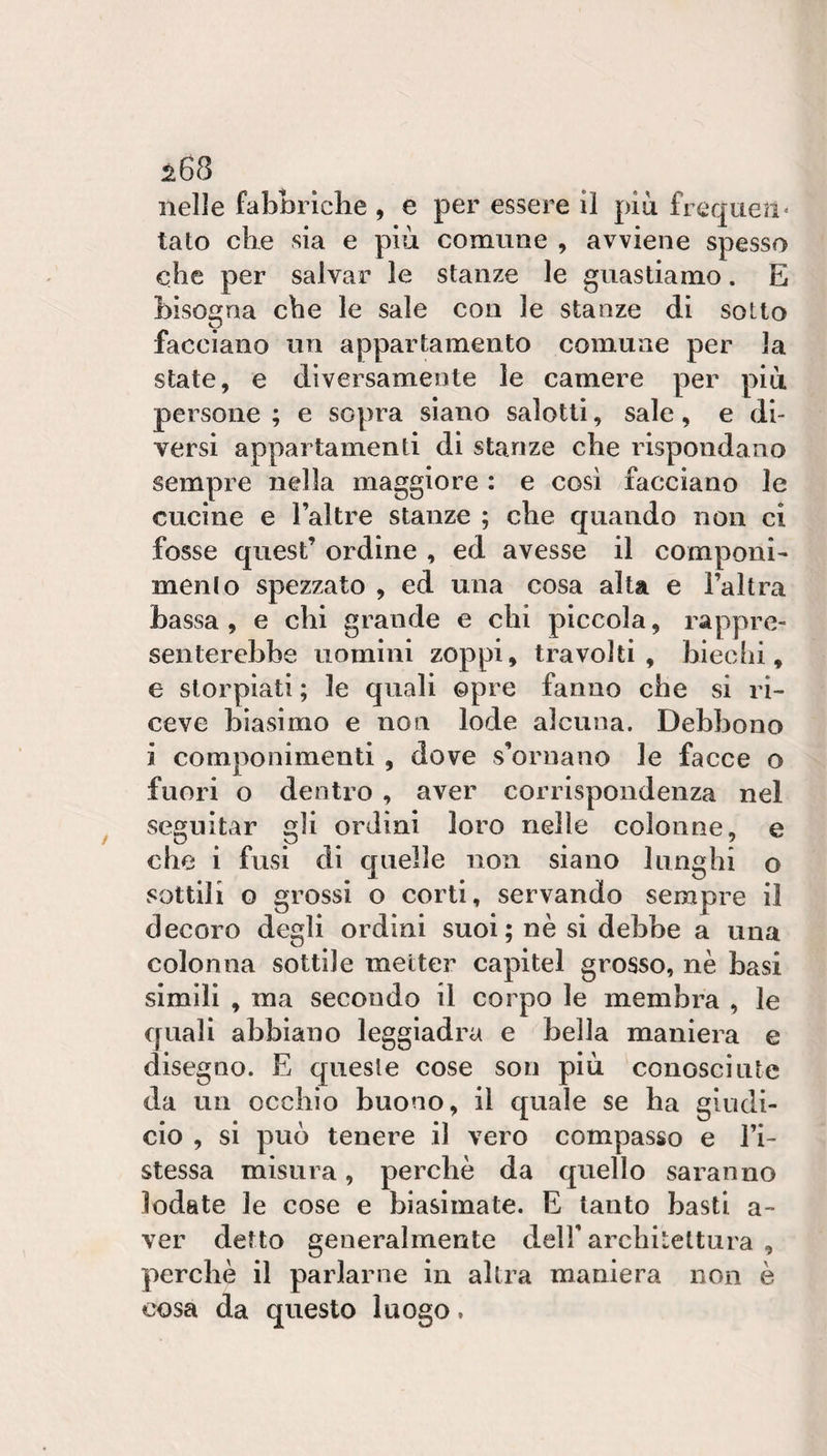 nelle fabnriclie , e per essere il più frcquen* tato die sia e più comune , avviene spesso che per salvar le stanze le guastiamo. E bisogna che le sale con le stanze di sotto O facciano un appartamento comune per la state, e diversamente le camere per più persone ; e sopra siano salotti, sale, e di¬ versi appartamenti di stanze che rispondano sempre nella maggiore : e cosi facciano le cucine e l’altre stanze ; che quando non ci fosse quest’ ordine , ed avesse il componi- menlo spezzato , ed una cosa alta e l’altra bassa , e chi grande e chi piccola, rappre¬ senterebbe uomini zoppi, travolti, biechi, e storpiati ; le quali opre fanno che si ri¬ ceve biasimo e non lode alcuna. Debbono i componimenti , dove s’ornano le facce o fuori o dentro , aver corrispondenza nel seguitar gli ordini loro nelle colonne, e che i fusi di quelle non siano lunghi o sottili o grossi o corti, servando sempre il decoro degli ordini suoi; nè si debbe a una colonna sottile metter capitei grosso, nè basi simili , ma secondo il corpo le membra , le quali abbiano leggiadra e bella maniera e disegno. E queste cose son più conosciute da un occhio buono, il quale se ha giudi- ciò , si può tenere il vero compasso e l’i- stessa misura, perchè da quello saranno lodate le cose e biasimate. E tanto basti a- ver detto generalmente dell'architettura , perchè il parlarne in altra maniera non è cosa da questo luogo.