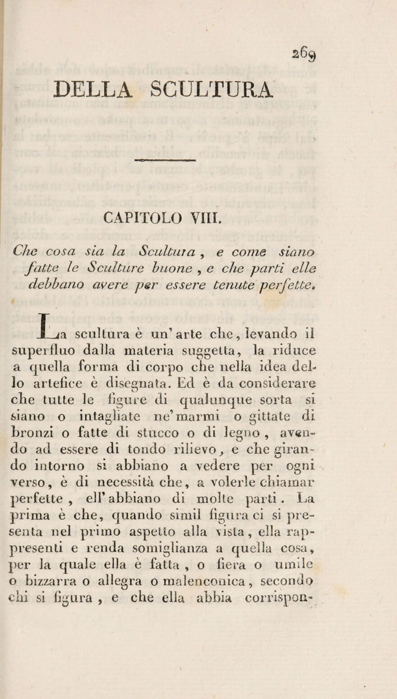 2% DELLA SCULTURA CAPITOLO Vili. Che cosa sia la Scidùiira , e come siano fatte le Sculture buone , e che parti elle debbano avere per essere tenute perfette, T ja scultura è un’arte die, levando il superfluo dalla materia suggella, la riduce a quella forma di corpo che nella idea del¬ lo artefice è disegnata. Ed è da considerare che tutte le figure di qualunque sorta si siano o intagliate ne’marmi o gittate di bronzi o fatte di stucco o di legno , aven¬ do ad essere di tondo rilievo^ e che giran¬ do intorno si abbiano a vedere per ogni . verso, è di necessità che, a volerle chiamar perfette, eli’abbiano di molle parti. La prima è che, quando siniil figuraci sì pre¬ senta nel primo aspetto alla vista , ella rap¬ presenti e renda somiglianza a quella cosa, per la quale ella è fatta , o fiera o umile o bizzarra o allegra o malencooica, secondo chi si figura , e che ella abbia corrispou-