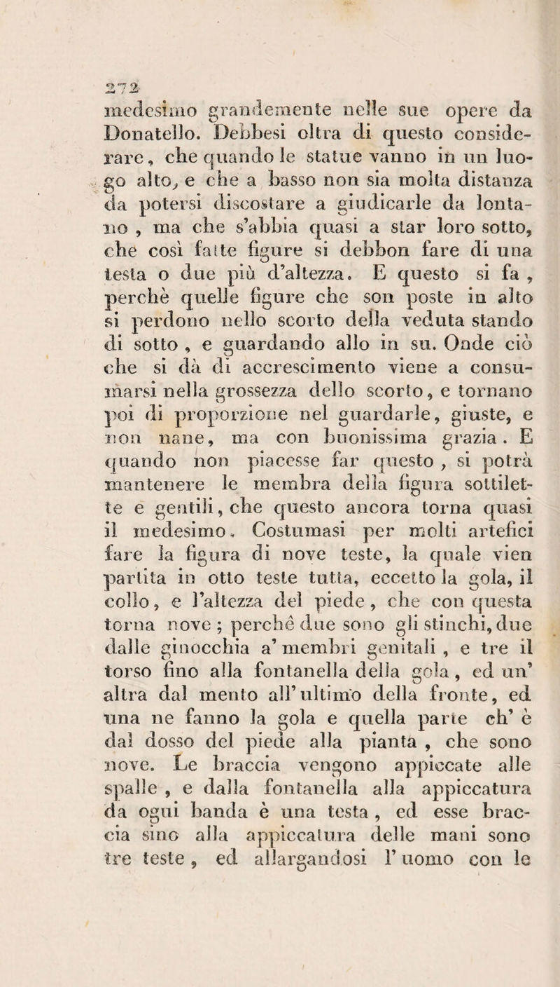 medesimo grandemente nelle sue opere da Donatello. Debbesi olirà di questo conside¬ rare, che quando le statue vanno in un luo¬ go alto^ e che a basso non sia molta distanza da potersi discosiare a giudicarle da lonta- Xìo , ma che s’abbia quasi a star loro sotto, che così fatte figure si debbon fare di una lesta o due più d’altezza. E questo si fa , perchè quelle figure che son poste in alto si perdono nello scorto della veduta stando di sotto , e guardando allo in su. Onde ciò che si dà di accrescimento viene a consu¬ marsi nella grossezza dello scorto, e tornano poi di proporzione nel guardarle, giuste, e non nane, ma con buonissima grazia. E quando non piacesse far questo , si potrà mantenere le membra della fienia soltilet- te e gentili, che questo ancora torna quasi il medesimo. Costumasi per molti artefici fare la figura di nove teste, la quale vien partita in otto teste tutta, eccetto la gola, il collo, € l’aìlezza del piede, che con questa torna nove ; perché due sono gli stinchi, due dalle ginocchia a’ membri genitali , e tre il torso fino alla fontanella delia gola, ed un’ altra dal mento all’ultimo della fronte, ed una ne fanno la gola e quella pane eh’ è dal dosso del piede alla pianta , che sono nove. Le braccia vengono appiccate alle spalle , e dalla fontanella alla appiccatura da ogni banda è una testa , ed esse brac¬ cia sino alla appiccalura delle mani sono ire teste, ed allargandosi V uomo con le