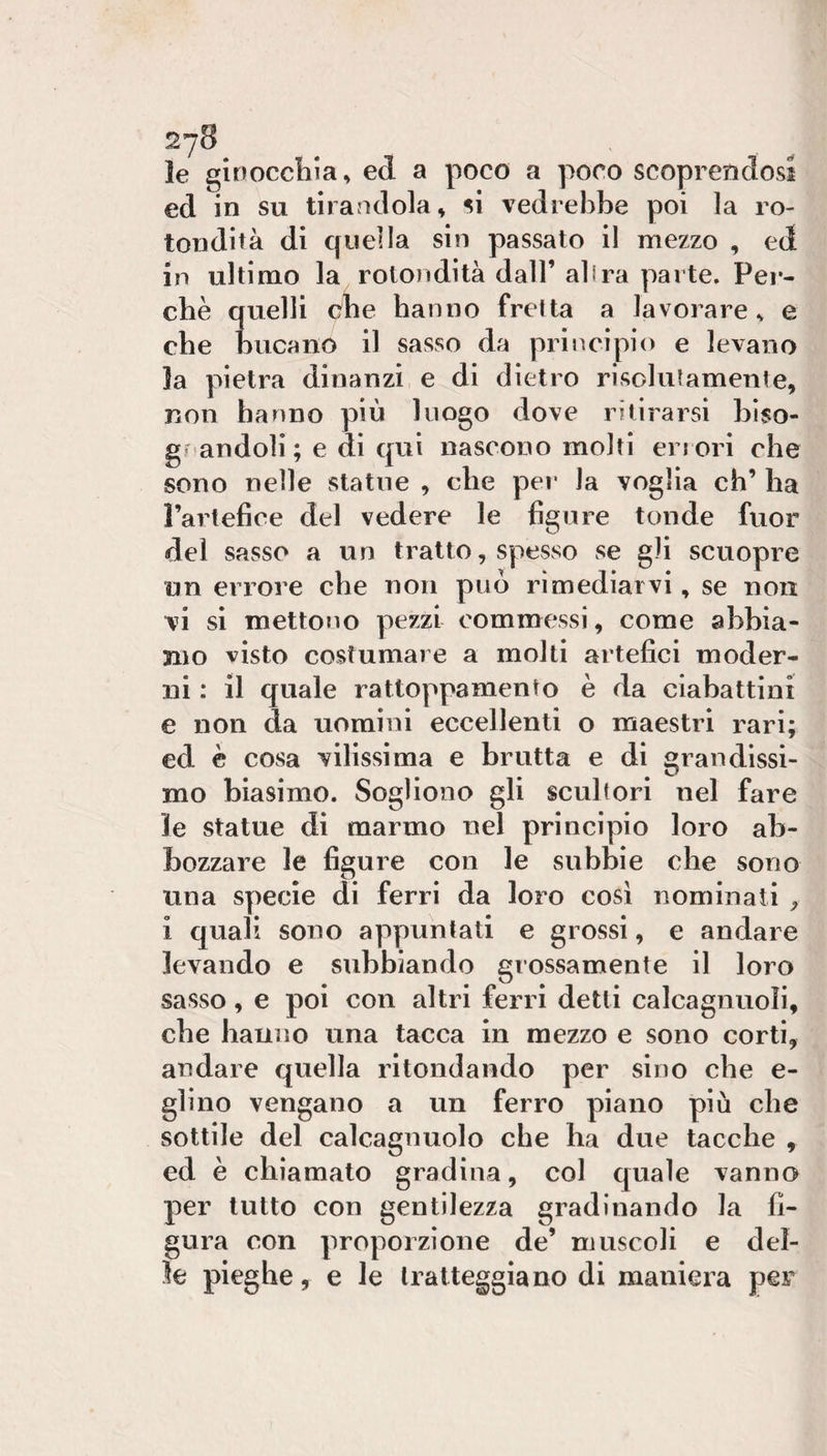 le ginoccliia, ed a poco a poco scoprendosi ed in su tirandola, si vedrebbe poi la ro¬ tondità di quella sin passato il mezzo , ed in ultimo la rotondità dall’ al ira parte. Pei’- chè quelli dhe hanno fretta a lavorare v e che bucano il sasso da principio e levano la pietra dinanzi e di dietro risolutamente, non hanno più luogo dove ritirarsi bìso- grandoli ; e di qui nascono molti errori che sono nelle statue , che pei* la voglia eh’ ha l’artefice del vedere le figure tonde fuor del sasso a un tratto, spesso se gli scuopre un errore che non può rimediarvi, se non vi si mettono pezzi commessi, come abbia¬ mo visto costumare a molti artefici moder¬ ni : il quale rattoppamento è da ciabattini e non da uomini eccellenti o maestri rari; ed è cosa vilissima e brutta e di grandissi¬ mo biasimo. Sogliono gli scultori nel fare le statue di marmo nel principio loro ab¬ bozzare le figure con le subbie che sono una specie di ferri da loro così nominati , i quali sono appuntati e grossi, e andare levando e subbiando grossamente il loro sasso, e poi con altri ferri detti calcagnuoli, che hanno una tacca in mezzo e sono corti, andare quella ritondando per sino che e- glino vengano a un ferro piano più che sottile del calcagnuolo che ha due tacche , ed è chiamalo gradina, col quale vanno per tutto con gentilezza gradinando la fi¬ gura con proporzione de’ muscoli e del¬ le pieghe, e le tratteggiano di maniera per