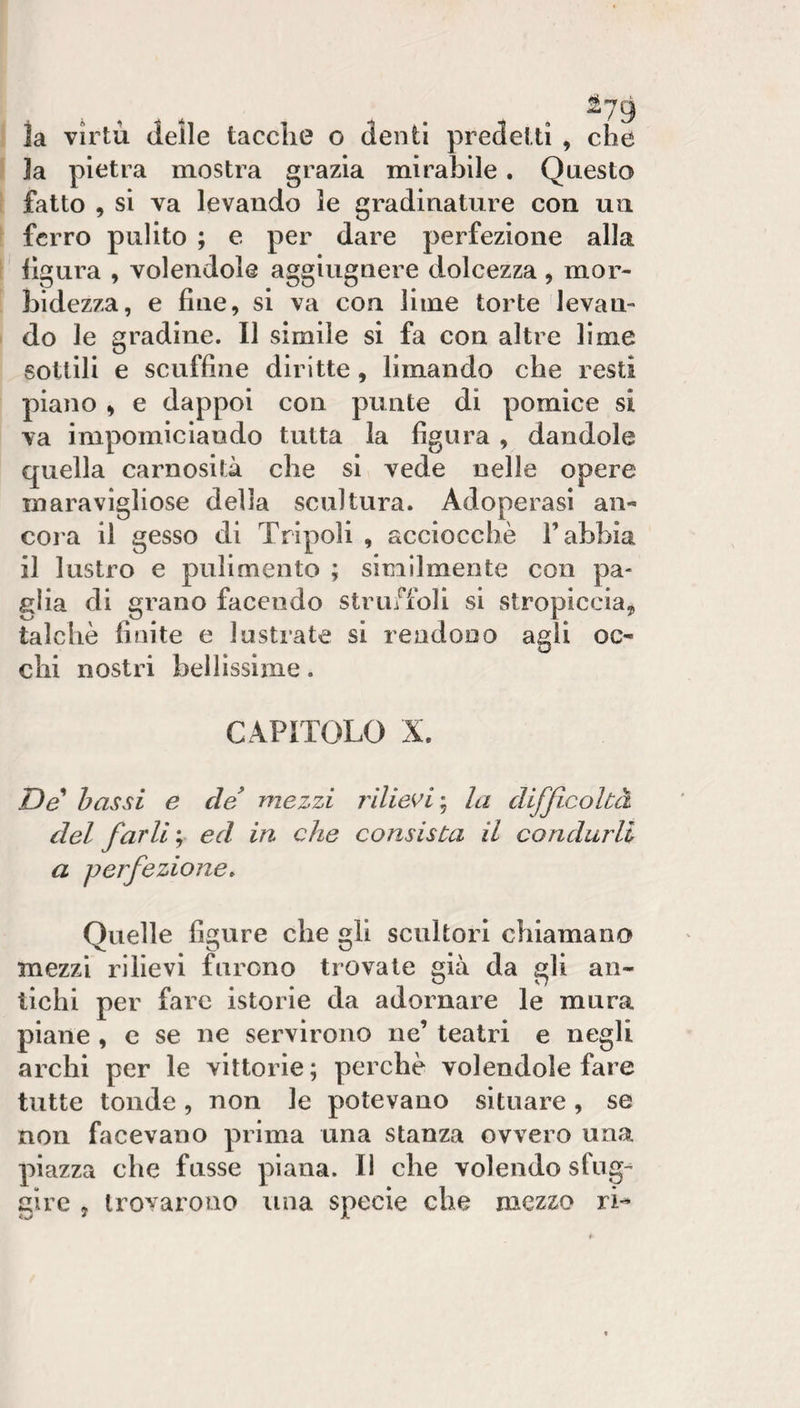 ia virtù (ielle taccile o (lenti predetti , che ]a pietra mostra grazia mirabile. Questo fatto , si va levando le gradinature con un ferro pulito ; e per dare perfezione alla ilgura , volendole aggiugnere dolcezza , mor¬ bidezza, e fine, si va con lime torte levan¬ do le gradine. Il simile si fa con altre lime sottili e scuffine diritte, limando che resti piano ^ e dappoi con punte di pomice si va impomiciando tutta la figura , dandole quella carnosità che si vede nelle opere maravigliose della scultura. Adoperasi an- coia il gesso di Tripoli , acciocché l’abbia il lustro e pulimento ; similmente con pa¬ glia di grano facendo struffoli si stropiccia, talché finite e lustrate si rendono agli oc¬ chi nostri bellissime. CAPITOLO X. De bassi e de* mezzi rilievi'^ la difficoltà del farli ; ed in che consista il condurli a perfezione. Quelle figure che gli scultori chiamano mezzi rilievi furono trovate già da gli an¬ tichi per fare istorie da adornare le mura piane , c se ne servirono ne’ teatri e negli archi per le vittorie ; perché volendole fare tutte tonde, non le potevano situare, se non facevano prima una stanza ovvero una piazza che fusse piana. Il che volendo sfug^ gire , trovarono una specie che mezzo rL