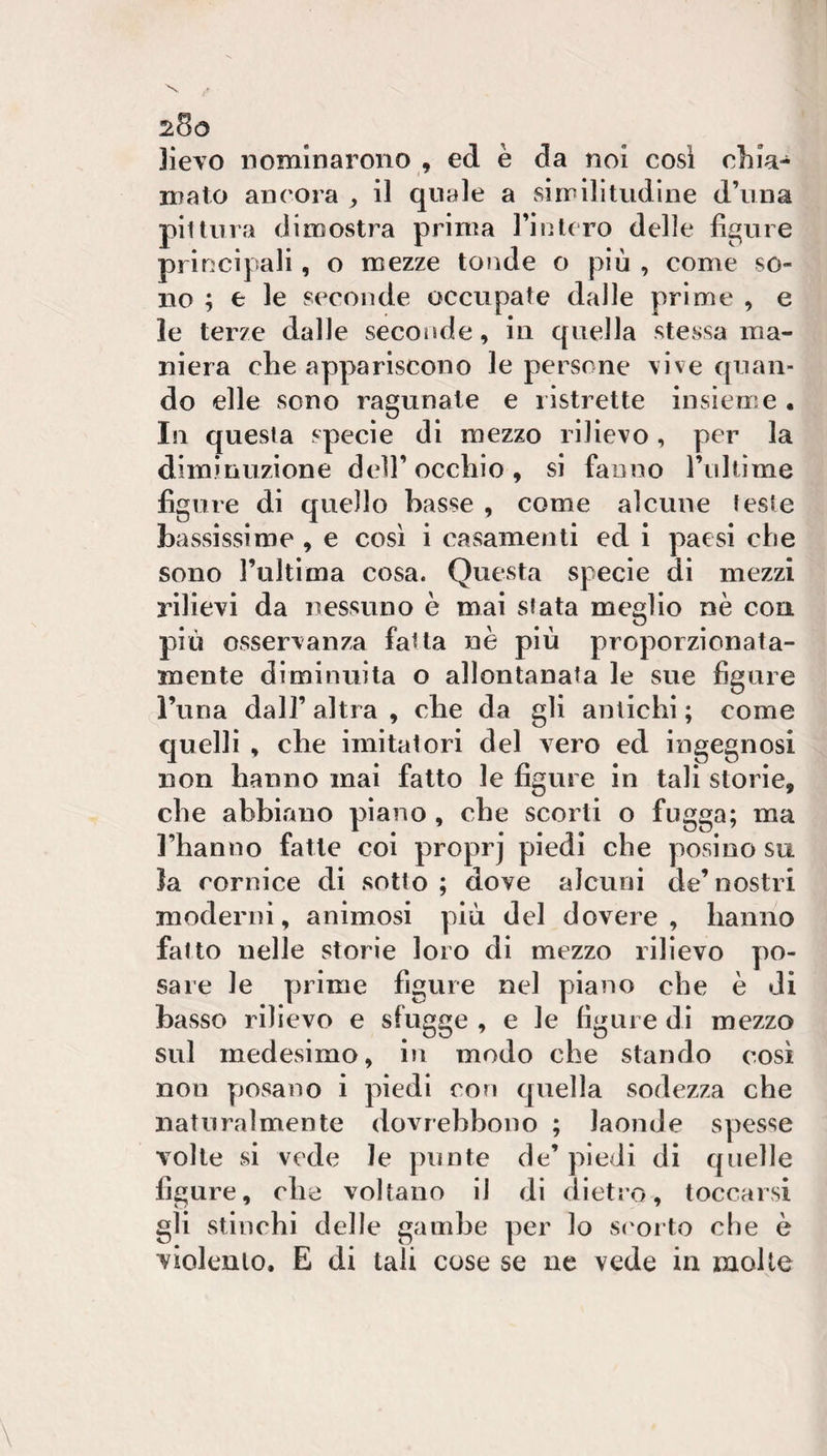 Jieyo nominarono , ed è da noi cosi chia¬ mato ancora , il quale a siirilitudine d’una pii tura dimostra prima TinU ro delle figure principali, o mezze tonde o più , come so¬ no ; e le seconde occupate dalle prime , e le terze dalle secorìde, in quella stessa ma¬ niera die appariscono le persone vive quan¬ do elle sono ragunate e ristrette insieme. In questa specie di mezzo rilievo, per la diminuzione dell’occhio, si fanno rullìme figure di quello basse , come alcune feste bassissime , e così i casamenti ed i paesi che sono l’ultima cosa. Questa specie di mezzi rilievi da nessuno è mai sfata meglio nè con più osservanza fatta nè più proporzionata¬ mente diminuita o allontanata le sue figure l’una dall’ altra , che da gli antichi ; come quelli , che imitatori del vero ed ingegnosi non hanno inai fatto le figure in tali storie, che abbiano piano, che scorti o fugga; ma l’hanno fatte coi proprj piedi che posino su la cornice di sotto ; dove alcuni de’nostri moderni, animosi più del dovere, hanno fatto nelle storie loro di mezzo rilievo po¬ sare le prime figure nel piano che è di basso rilievo e sfugge , e le figure di mezzo sul medesimo, in modo che stando così non yjosano i piedi con quella sodezza che naturalmente dovrebbono ; laonde spesse volte si vede le punte de’ piedi di quelle figure, che voltano il di dietro, toccarsi gli stinchi delle gambe per lo si'orto che è violento, E di tali cose se ue vede in molle