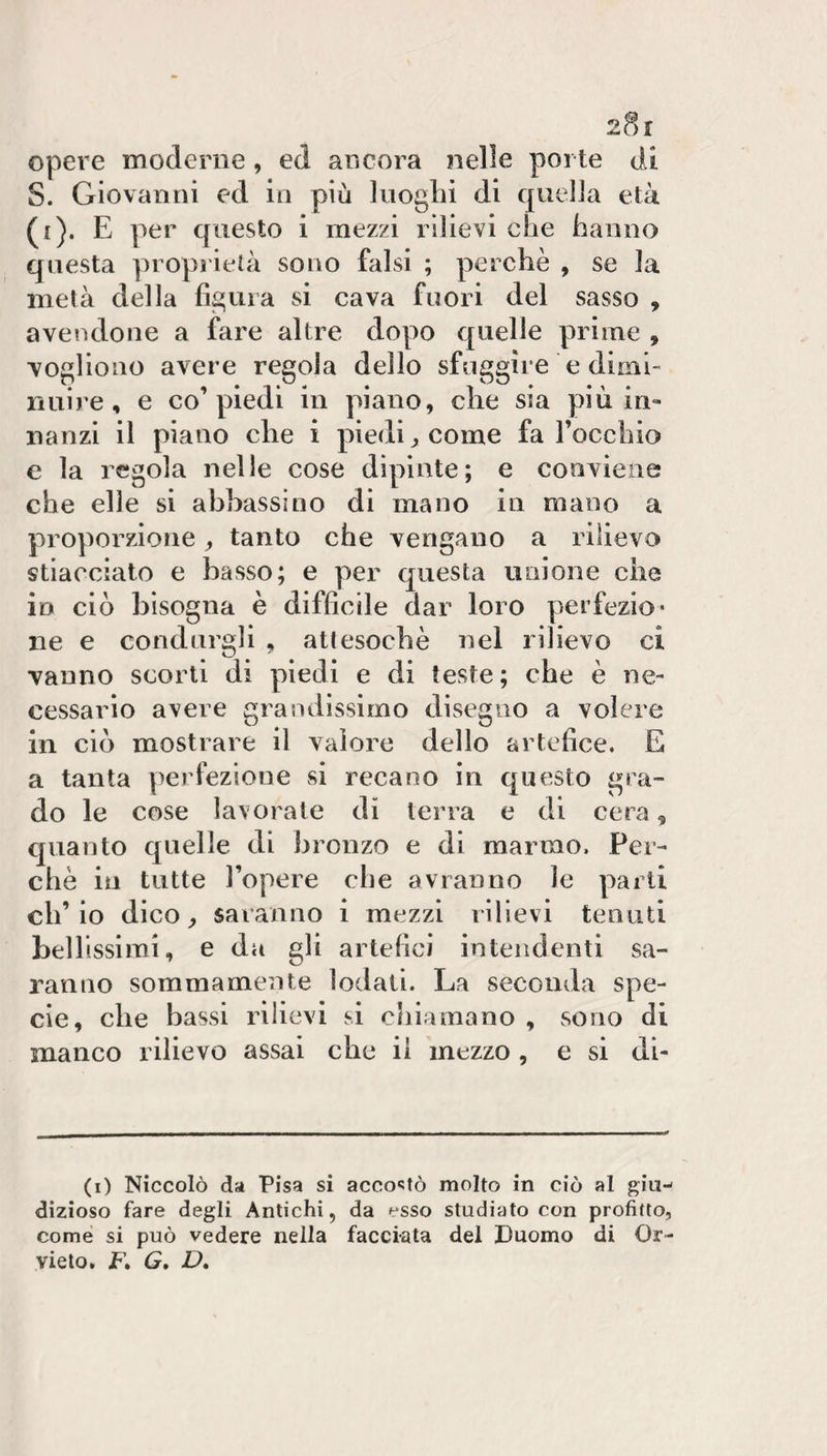 2?)! Opere moderne , ed ancora nelle porte di S. Giovanni ed la più luoghi di quella età (i). E per questo i mezzi rilievi che hanno questa proprietà sono falsi ; perchè , se la metà della figura si cava fuori del sasso , avendone a fare altre dopo quelle prime , vogliono avere regola dello sfuggire e dimi¬ nuire, e co’piedi in piano, che sia più in¬ nanzi il piano che i piedi, come fa rocchio e la regola nelle cose dipinte; e conviene che elle si abbassino di mano in mano a proporzione, tanto che vengano a rilievo stiacciato e basso; e per questa unione che in ciò bisogna è difficile dar loro perfezio¬ ne e condurgli , attesoché nel rilievo ci vanno scorti di piedi e di teste; che è ne¬ cessario avere grandissimo disegno a volere in ciò mostrare il valore dello artefice. E a tanta perfezione si recano in questo gra¬ do le cose lavorate di terra e di cera, quanto quelle di bronzo e di marmo. Per¬ chè in tutte l’opere che avranno le parti ch’io dico, saranno i mezzi rilievi tenuti bellissimi, e da gli artefici intendenti sa¬ ranno sommamente lodati. La seconda spe¬ cie, che bassi rilievi si chiamano , sono di manco rilievo assai che il mezzo , e si di- (i) Niccolò da Pisa si acco'Jtò molto in ciò al giu¬ dizioso fare degli Antichi, da esso studiato con profitto, come si può vedere nella facciata del Duomo di Or¬ vieto. F. G, D,