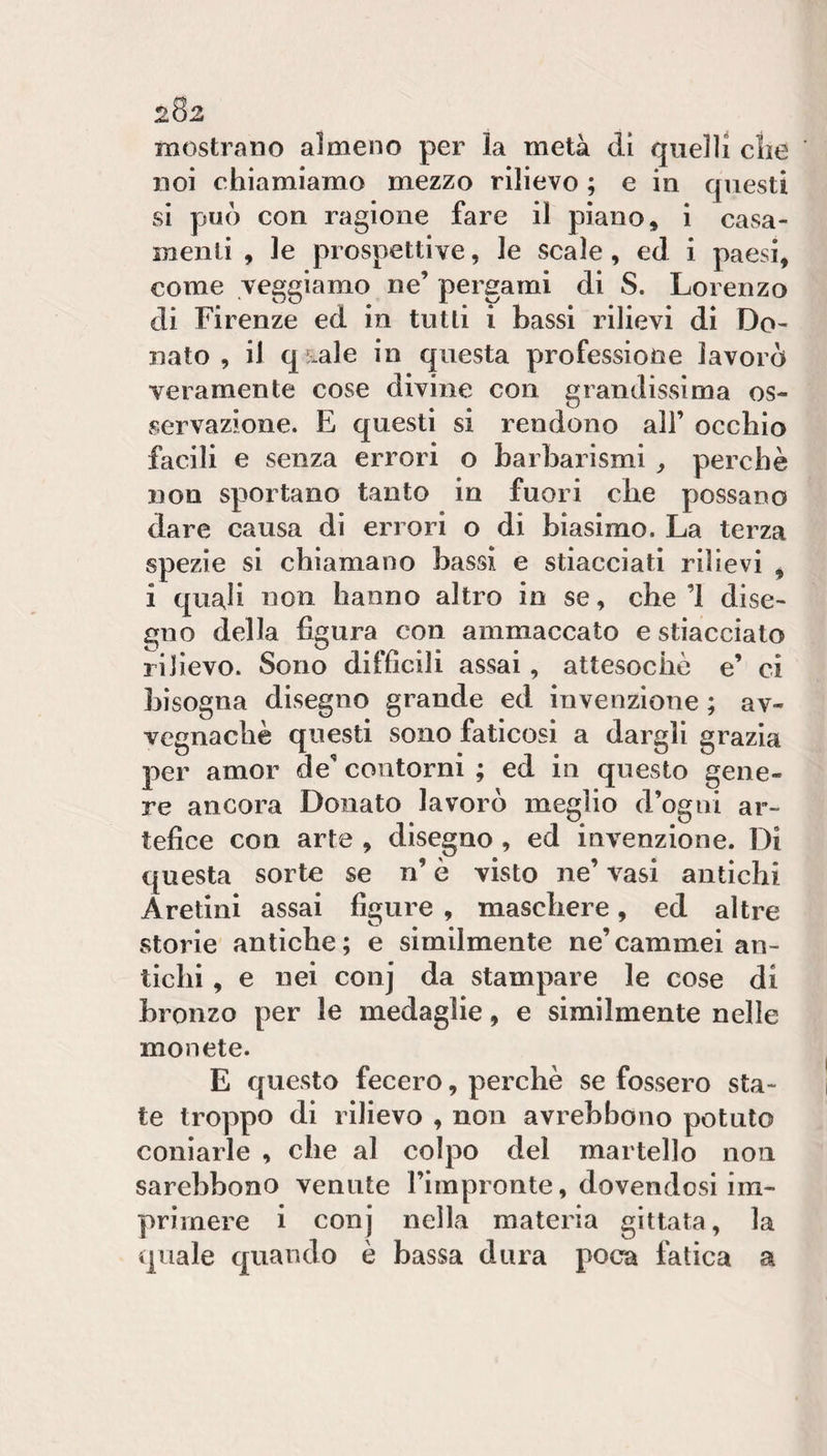 mostrano almeno per la metà di quelli clie noi chiamiamo mezzo rilievo ; e in questi si può con ragione fare il piano, i casa¬ menti , le prospettive, le scale, ed i paesi, come veggiamo ne’ pergami di S. Lorenzo di Firenze ed in tutti i bassi rilievi di Do¬ nato , il qsale in questa professione lavorò veramente cose divine con grandissima os¬ servazione. E questi si rendono all’ occhio facili e senza errori o barbarismi ^ perchè non sportano tanto in fuori che possano dare causa di errori o di biasimo. La terza spezie si chiamano bassi e stiacciati rilievi , i quali non hanno altro io se, che’l dise¬ gno della figura con ammaccato e stiacciato rilievo. Sono difficili assai, attesoché e’ ci bisogna disegno grande ed invenzione ; av¬ vegnaché questi sono faticosi a dargli grazia per amor de’ contorni ; ed in questo gene¬ re ancora Donato lavorò meglio d’ogni ar¬ tefice con arte , disegno , ed invenzione. Di questa sorte se n’ è visto ne’ vasi antichi Aretini assai figure , maschere, ed altre storie antiche; e similmente ne’cammei an¬ tichi , e nei conj da stampare le cose di bronzo per le medaglie, e similmente nelle monete. E questo fecero, perchè se fossero sta¬ te troppo di rilievo , non avrebbono potuto coniarle , che al colpo del martello non sarebbono venute l’impronte, dovendosi im¬ primere i conj nella materia gittata, la quale quando è bassa dura poca fatica a