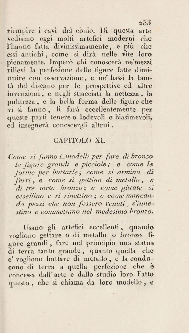 riempire i cavi del conio. Di questa arte 'vediamo oggi molti artefici moderni che riiaJino falla divinissimamente, e più che essi amichi , come si dirà nelle vite loro pienamente. Imperò chi conoscerà ne’mezzi rilievi la perfezione delle figure fatte dimi¬ nuire con osservazione, e ne’bassi la bon¬ tà del disegno per le prospettive ed altre invenzioni, e negli stiacciati la nettezza , la pulitezza, e la bella forma delle figure che vi si fanno , li farà eccellentemente per queste parti tenere o lodevoli o biasimevoli, ed insegnerà conoscergli altrui. CAPITOLO XI. Come si fanno Cmodelti per fare di bronzo le figure grandi e picciole ; e come le forme per buttarle \ come si armino di ferri , e come si gettino di metallo, e di tre sorte bronzo ; e come gittate si cesellino e si rinettino ; e come mancan¬ do pezzi che non fossero venuti , s^inne¬ stino e commettano nel medesimo bronzo. Usano gli artefici eccellenti, quando vogliono gettare o di metallo o bronzo fi- ijure grandi, fare nel principio una statua di terra tanto grande , quanto quella che e’ vogliono buttare di metallo , e la condu¬ cono di terra a cjuella perfezione che è concessa dall’ arte e dallo studio loro. Fatto questo , che si chiama da loro modello , e