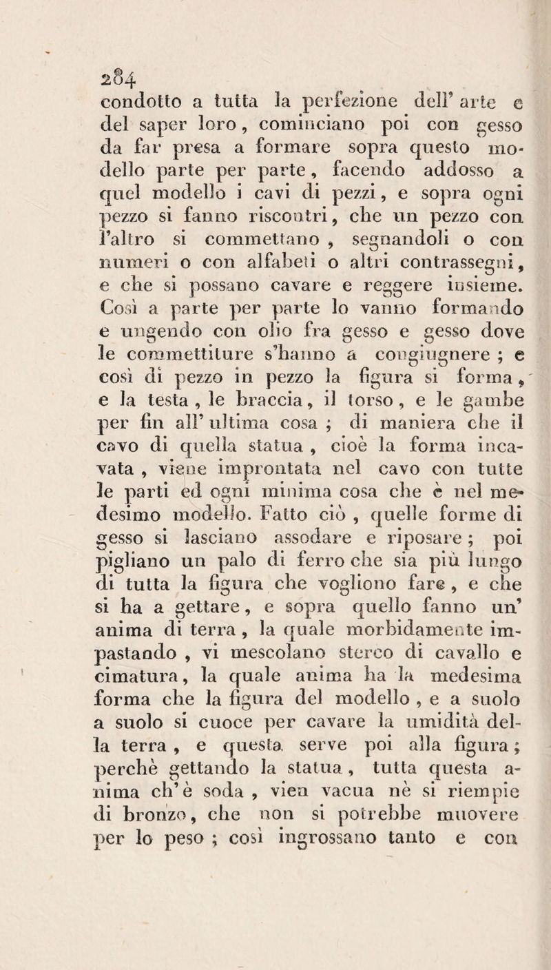condotto a tutta la perfezione dell’ arte e del saper loro, cominciano poi con gesso da far presa a formare sopra questo mo¬ dello parte per parte, facendo addosso a quel modello i cavi di pezzi, e sopra ogni pezzo si fanno riscontri, che un pezzo con l’altro si commettano ^ segnandoli o con numeri o con alfabeti o altri contrassegni, e che si possano cavare e reggere insieme. Così a parte per parte lo vanno formando e ungendo con olio fra gesso e gesso dove le commettiture s’hanno a congiugnere ; e così di pezzo in pezzo la figura si forma ^ e la testa , le braccia, il torso, e le gambe per fin all’ ultima cosa ; di maniera che il covo di quella statua , cioè la forma inca¬ vata , viene improntata nel cavo con tutte le parti ed ogni minima cosa che è nel me¬ desimo modello. Fatto ciò , quelle forme di gesso si lasciano assodare e riposare ; poi pigliano un palo di ferro che sia più lungo di tutta la figura che vogliono fare , e che si ha a gettare, e sopra quello fanno un’ anima di terra , la quale morbidamente im¬ pastando , vi mescolano sterco di cavallo e cimatura, la quale anima ha la medesima forma che la figura del modello , e a suolo a suolo si cuoce per cavare la umidità del¬ la terra , e questa serve poi alla figura ; perchè gettando la statua, tutta questa a- nima eh’è soda , vien vacua nè si riempie di bronzo, che non si potrebbe muovere per lo peso ; così ingrossano tanto e con