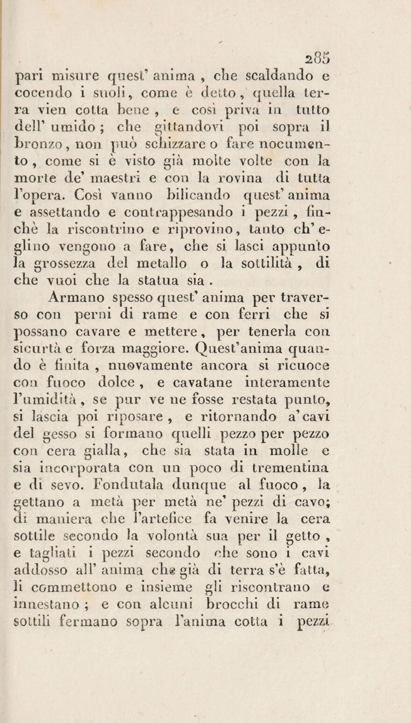pari misure quest’ anima , che scaldando e cocendo i suoli, come è detto, quella ter¬ ra vien cotta bene , e così priva in tutto deir umido ; che pittandovi poi sopra il bronzo, non può scbizzarc o fare nocumen¬ to , come si è visto già molte volte con la morte de’ maestri e con la rovina di tutta l’opera. Così vanno bilicando quest’ anima e assettando e contrappcsando i pezzi , liii- cbè la riscontrino e riprovino, tanto ch’e¬ glino vengono a fare, che si lasci appunto la grossezza del metallo o la sottilità , di che vuoi che la statua sia . Armano spesso quest’ anima per traver¬ so con perni di rame e con ferri che si possano cavare e mettere, per tenerla con sicurtà e forza maggiore. Quest’anima quan¬ do è linita , nuovamente ancora si ricuoce con fuoco dolce, e cavatane interamente l’umidità , se pur ve ne fosse restata punto, si lascia poi riposare , e ritornando a’cavi del gesso si formano quelli pezzo per pezzo con cera gialla, che sia stata in molle e sia incorporata con no poco di trementina e di sevo. Fondutala dunque al fuoco , la gettano a metà per metà ne’ pezzi di cavo; di maniera che l’artetìce fa venire la cera sottile secondo la volontà sua per il getto , e tagliali i pezzi secondo che sono i cavi addosso all’ anima chg già di terra s’è fatta, li commettono e insieme gli riscontrano e innestano ; e con alcuni brocchi di ramo sottili fermano sopra ranima cotta i pezzi-