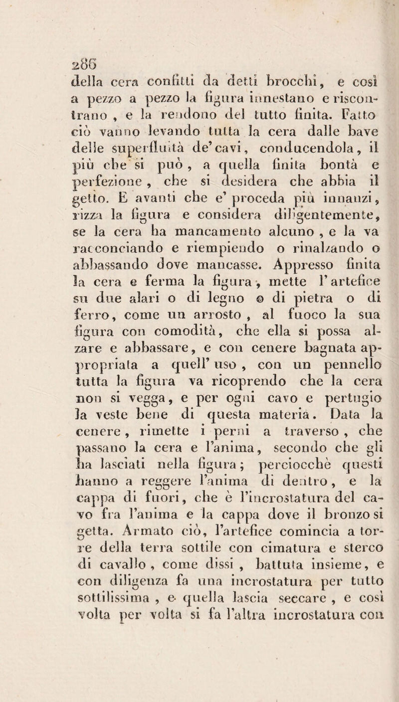 della cera conlitli da detti brocchi, e cosi a pezzo a pezzo la fìgora inoestauo e iiscoa- Iraoo , e la reodono del tutto finita. Fatto ciò vanno levando tutta la cera dalle bave delle superlliiità de’cavi, conducendola, il più che si può, a c|uella finita bontà e perfezione , che si desidera che abbia il getto. E avanti che e’proceda più innanzi, rizza la figura e considera diligentemente, se la cera ha mancamento alcuno , e la va racconciando e riempiendo o rinal/ando o abbassando dove mancasse. Appresso finita la cera e ferma la figura -, mette V artefice su due alari o di legno © di pietra o di ferro, come un arrosto , al fuoco la sua figura con comodità, che ella si possa al¬ zare e abbassare, e con cenere bagnata ap- ])ropiiata a quell’ uso , con un pennello tutta la figura va ricoprendo che la cera non si vegga, e per ogni cavo e pertugio la veste bene di cjuesta materia. Data la cenere, rimette i persii a traverso , che passano la cera e l’anima, secondo che gli ha lasciati nella figura ; perciocché cjuesti hanno a reggere fa ni ma di dentro , e la cappa di fuori, che è riricrostatura del ca¬ vo fra l’auima e la cappa dove il bronzo si getta. Armato ciò, l’artefice comincia a tor- le della terra sottile con cimatura e sterco di cavallo, come dissi , battuta insieme, e con diligenza fa una incrostatura per tutto sottilissima , e- quella lascia seccare , e cosi volta per volta si fa 1 altra incrostatura con
