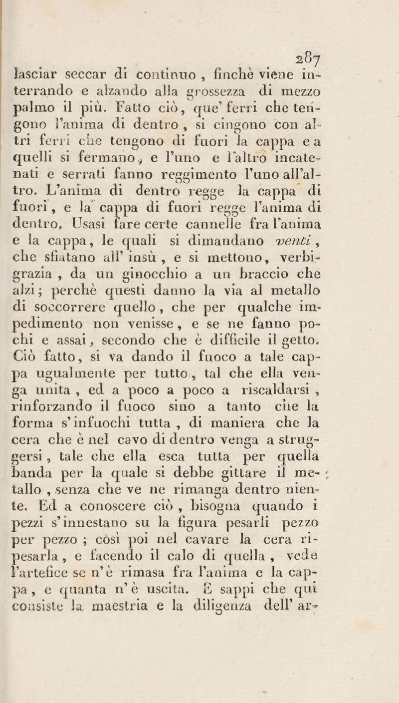lasciar seccar dì contìnuo , finché viene in¬ terrando e alzando alla grossezza di mezzo palmo il più. Fatto ciò, que’ferri che ten¬ gono Taniraa di dentro , si cingono con al¬ tri ferri cbe tengono di fuori la cappa e a quelli si fermano^ e rimo e laltro incate¬ nati e serrati fanno reggimento l’tino alFal- tro. L’anima di dentro regge la cappa di fuori, e la cappa di fuori regge Tanima di dentro. Usasi fare certe cannelle fra Fanima e la cappa, le quali si dimandano Denti , che sfiatano all’insù , e si mettono, verbi- grazia , da un ginocchio a un braccio che alzi ; perchè questi danno la via al metallo di soccorrere quello , che per qualche im¬ pedimento non venisse , e se ne fanno po¬ chi e assai, secondo che è difficile il getto. Ciò fatto, si va dando il fuoco a tale cap¬ pa ugualmente per tuttoi, tal che ella ven¬ ga unita , ed a poco a poco a riscaldarsi , rinforzando il fuoco sino a tanto che la forma s’infuochi tutta , di maniera che la cera che è nel cavo di dentro venga a strug¬ gersi , tale che ella esca tutta per quella banda per la quale si debbe gittare il me¬ tallo , senza che ve ne rimanga dentro nien¬ te. Ed a conoscere ciò , bisogna quando i pezzi s’innestano su la figura pesarli pezzo per pezzo ; cosi poi nel cavare la cera ri¬ pesarla , e facendo il calo di quella , vede rartefice se n’è rimasa fra ranima e la cap¬ pa , e quanta n’ è uscita. E sappi che qui consiste la maestria e la diligenza dell’ ar-*-