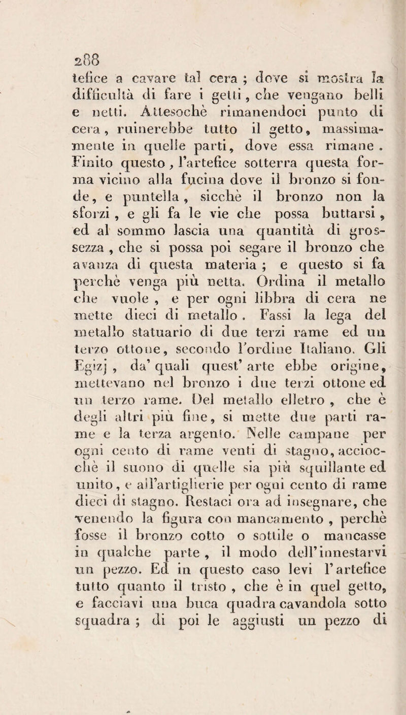 2p)8 tetìce a cavare tal cera ; dove si moslra la difiicuUà di fare i getti , che veogano belli e netti. Attesoché rimanendoci punto di il getto massima- cera , ruinerebbe tutto mente in quelle parti, dove essa rimane . Finito questo ^ Tartefice sotterra questa for¬ ma vicino alla fucina dove il bronzo si fon¬ de, e puntella, sicché il bronzo non la sforzi , e gli fa le vie che possa buttarsi, ed al sommo lascia una quantità di gros¬ sezza , che si possa poi segare il bronzo che avanza di questa materia ; e questo si fa perché venga più netta. Ordina il metallo elle vuole , e per ogni libbra di cera ne mette dieci di metallo . Fassi la lega del metallo statuario di due terzi rame ed im terzo ottone, secoiìdo Fordine Italiano. Gli Egizj , da’quali quest’arte ebbe origine, mettevano nel bronzo i due terzi ottone ed un terzo rame. Del metallo elletro , che è degli altri più fine, si mette due parti ra¬ me e la terza argento. Nelle campane per ogni cento di rame venti di stag«io, accioc¬ ché il suono di quelle sia più squillante ed unito, e airartiglierie per ogni cento di rame dieci di stagno. Restaci ora ad insegnare, che Teneiìdo la figura con mancamento , perché fosse il bronzo cotto o sottile o mancasse in qualche parte , il modo dell’innestarvi un pezzo. Ed in questo caso levi l’artefice tutto quanto il tristo , che é in quel getto, e facciavi una buca quadra cavandola sotto squadra ; di poi le aggiusti un pezzo di