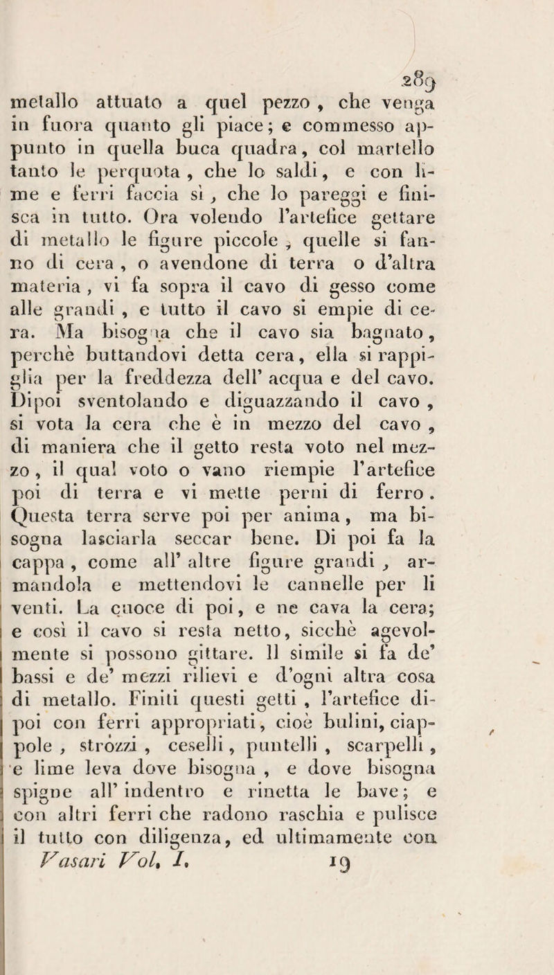 inelallo attuato a quel pezzo , che venga in fuora quanto gli place; e commesso ap¬ punto In quella buca quadra, col martello tanto le perquota , che lo saldi, e con li¬ me e ferri faccia si, che lo pareggi e fini¬ sca in lutto. Ora volendo Tartefice gettare di metallo le figure piccole , quelle si fan¬ no di cera , o avendone di terra o d’altra materia , vi fa sopra il cavo di gesso come alle grandi , e tutto il cavo si empie di ce¬ ra. Ma bisogna che il cavo sia bagnato, perchè buttandovi detta cera, ella si rappi¬ glia per la freddezza dell’ acqua e del cavo. Dipoi sventolando e diguazzando il cavo , si vota la cera che è in mezzo del cavo , di maniera che il getto resta voto nel mez¬ zo , il qual voto o vano riempie l’artefice poi di terra e vi mette perni di ferro. Questa terra serve poi per anima , ma bi¬ sogna lasciarla seccar bene. Di poi fa la I cap|)a , come all’ altre figure grandi ^ ar- [ mandola e mettendovi le cannelle per li ' venti. La c.noce di poi, e ne cava la cera; I e così il cavo si resta netto, sicché agevol- I mente si possono gitiare. 11 simile si fa de’ I bassi e de’ mezzi rilievi e d’ogni altra cosa i di metallo. Finiti questi getti , l’artefice di- j poi con ferri appropriati, cioè bulini, ciap- j pole , stròzzi , ceselli, puntelli , scarpelli , e lime leva dove bisogna , e dove bisogna spigne all’indentro e rinetta le bave; e con altri ferri che radono raschia e pulisce il tutto con diligenza, ed ultimamente eoa Vasari V^oU 1* 19