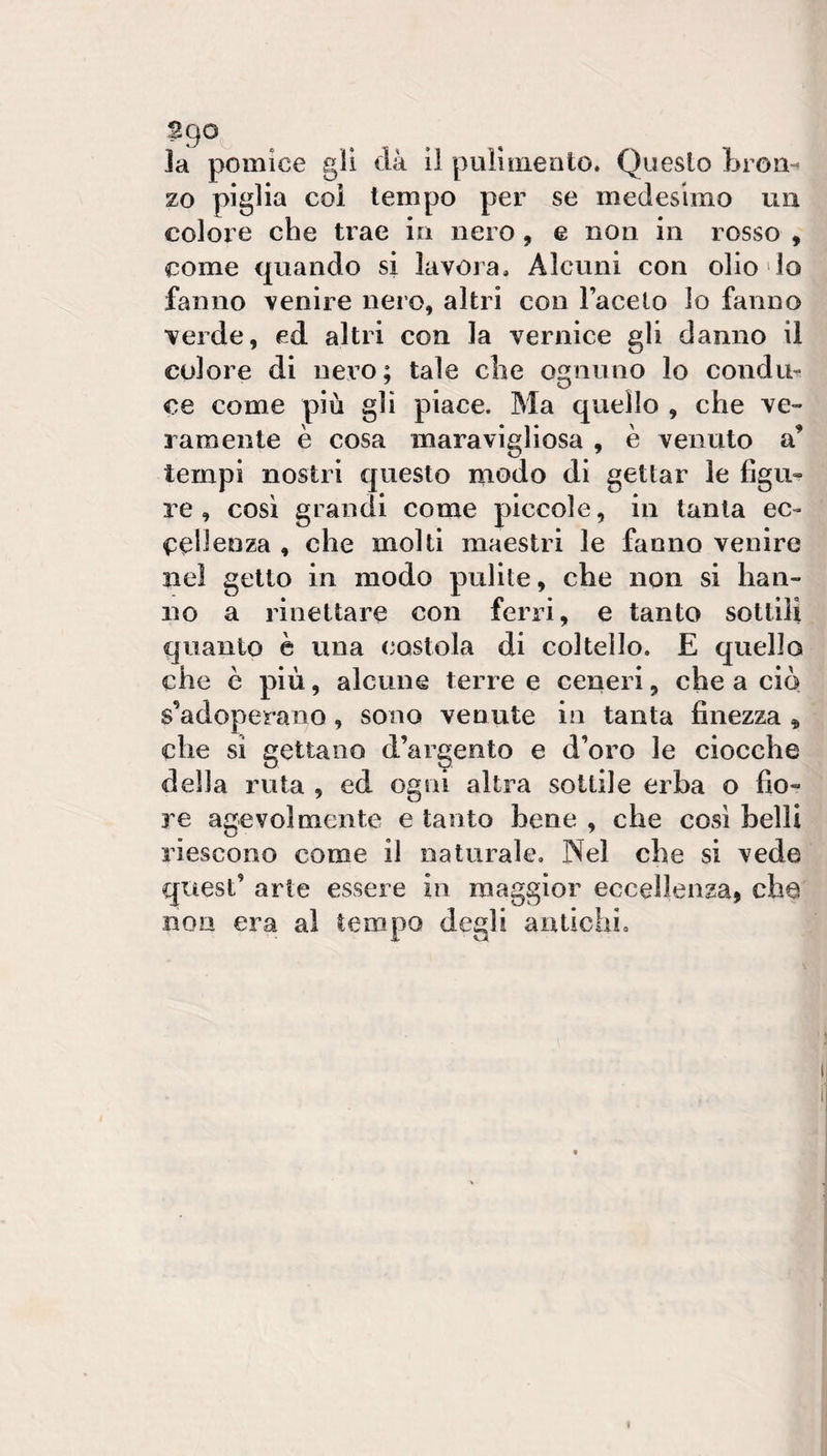 la pomice gli dà li pulì mento. Questo Lron- zo piglia col tempo per se medesimo un colore che trae in nero, e non in rosso , come quando si lavora. Alcuni con olio lo fanno venire nero, altri con Facelo lo fanno verde, ed altri con la vernice gli danno il colore di nero; tale che ognuno lo condur ce come più gli piace. Ma quello , che ve¬ ramente è cosa maravigliosa , è venuto a’ tempi nostri questo modo di gettar le figu¬ re , cosi grandi come piccole, in tanta ec¬ cellenza , che molti maestri le fanno venire nel getto in modo pulite, che non si han¬ no a rinettare con ferri, e tanto sottili quanto è una (postola di coltello. E quello che è più, alcune terre e ceneri, che a ciò s’adoperano, sono venute in tanta finezza ^ che si gettano d’argento e d’oro le ciocche della ruta , ed ogni altra sottile erba o fio¬ re agevolmente e tanto bene , che cosi belli riescono come il naturale. Nel che si vede quest’ arte essere in maggior eccellenza, che non era al tempo degli antichi.
