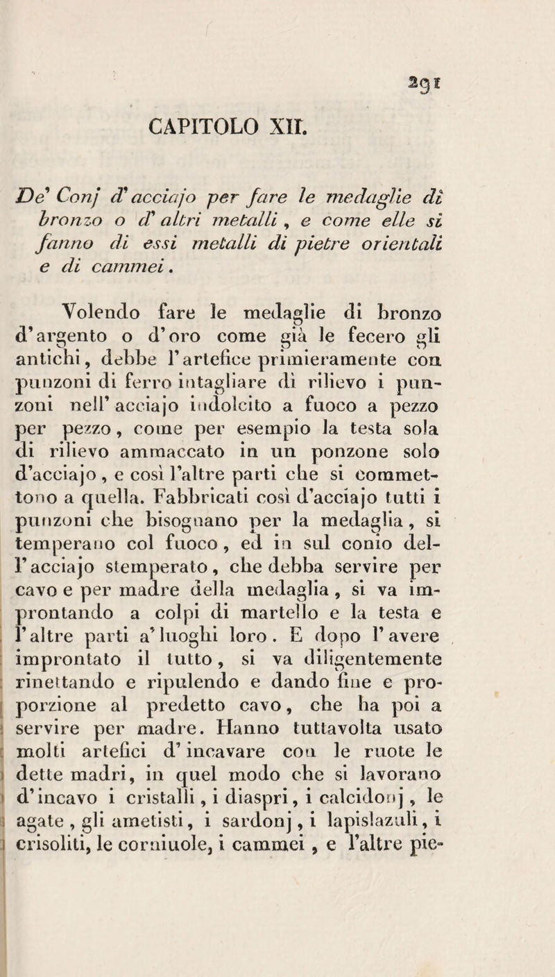 CAPITOLO xir. De Conj acciajo per fare le medaglie di hr0117^0 o d altri metcdli , e come elle si fanno di essi metalli di pietre orientali e di cammei. Volendo fare le medaglie di bronzo d’argento o d’oro come già le fecero gli antichi, debbe l’artefice primieramente eoa punzoni di ferro intagliare di rilievo i pun¬ zoni nell’ acclajo indolcito a fuoco a pezzo per pezzo, come per esemplo la testa sola di rilievo ammaccato in un ponzone solo d’acclajo , e così l’altre parti che si commet¬ tono a quella. Fabbricati cosi d’acciajo tutti i punzoni che bisognano per la medaglia, si temperano col fuoco, ed in sul conio del- r acciajo stemperato, che debba servire per cavo e per madre della medaglia , si va im¬ prontando a colpi di martello e la testa e ’ raltre parti a’luoghi loro. E dopo l’avere improntato il tutto, si va diligentemente : rinettando e ripulendo e dando fine e pro- [ porzione al predetto cavo, che ha poi a i servire per madre. Hanno tuttavolta usato : molti artefici d’incavare con le ruote le ) dette madri, in quel modo che si lavorano » d’incavo i cristalli, i diaspri, i calcidonj, le ; agate , gli arnetisti, i sardonj, i lapisìaziili, i