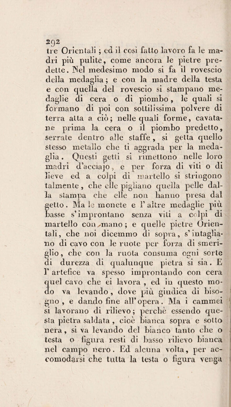 dri più pulite, come ancora le pielre pre¬ delle. Nel medesimo modo si fa il rovescio della medaglia ; e con la madre della testa e con quella del rovescio si stampano me¬ daglie di cera o di piombo, le quali si formano di poi con sottilissima polvere di terra atta a ciò ; nelle quali forme, cavata¬ ne prima la cera o il piombo predetto, serrate dentro alle staffe, si getta quello stesso metallo che ti aggrada per la meda¬ glia . Questi getti si rimettono nelle loro madri d’acciajo ^ e per forza di viti o di lieve ed a colpi di ìnartello si stringono talmente, die elle pigliano quella pelle dal¬ la stampa che elle non hanno presa dal getto. Ma le monete e 1’ altre medaglie più basse s’improntano senza viti a colpi di martello con ornano; e quelle pietre Orien¬ tali , che noi dicemmo di sopra, s’intaglia¬ no di cavo con le ruote per forza di smeri¬ glio , che con la ruota consuma ogni sorte di durezza di qualunque pietra si sia. E r artefice va spesso improntando con cera quel cavo che ei lavora , ed io questo mo- j do va levando , dove più giudica di hi so- ■ gno , e dando fine all’opera. Ma i cammei ' si lavorano di rilievo ; perchè essendo que¬ sta pietra saldata , cioè bianca sopra e sotto nera, si va levando del bianco tanto che o testa o figura resti di basso rilievo bianca nel campo nero. Ed alcuna volta, per ac¬ comodarsi che tutta la lesta o figura venga