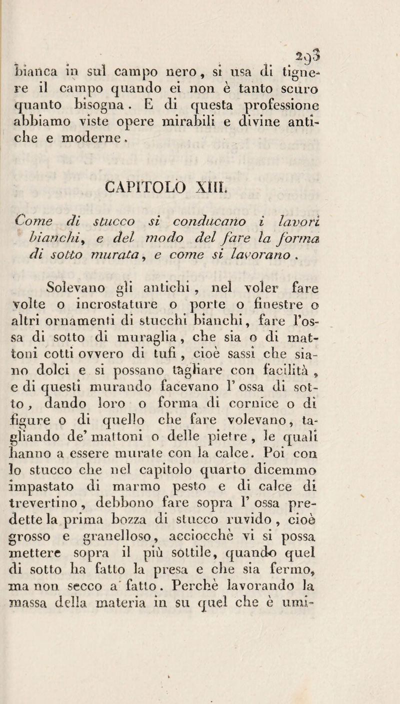 ^9^ bianca in sul campo nero, si usa di tigne- re il campo quando ei non è tanto scuro quanto bisogna. E di questa professione abbiamo viste opere mirabili e divine anti¬ che e moderne. CAPITOLÒ XHL Come di stucco si conducano i lavori bianchi^ e del modo del fare la forma di sotto murata, e come si la^^orano . Solevano gli antichi , nel voler fare volte o incrostature o porte o finestre o altri ornamenti di stucchi bianchi, fare Tos¬ sa di sotto di muraglia, che sia o di mat¬ toni cotti ovvero di tufi , cioè sassi che sia¬ no dolci e si possano tagliare con facilità , e di questi murando facevano T ossa di sot¬ to , dando loro o forma di cornice o dì figure o di quello che fare volevano, ta¬ gliando de’mattoni o delle pietre, le quali hanno a essere murale con la calce. Poi con lo stucco che nel capitolo quarto dicemmo impastato di marmo pesto e di calce di trevertino, debbono fare sopra T ossa pre¬ dette la prima bozza di stucco ruvido , cioè grosso e granelloso, acciocché vi si possa mettere sopra il più sottile, quando quel di sotto ha fatto la presa e che sia fermo, ma non secco a' fatto. Perchè lavorando la massa della materia in su quel che è umi-