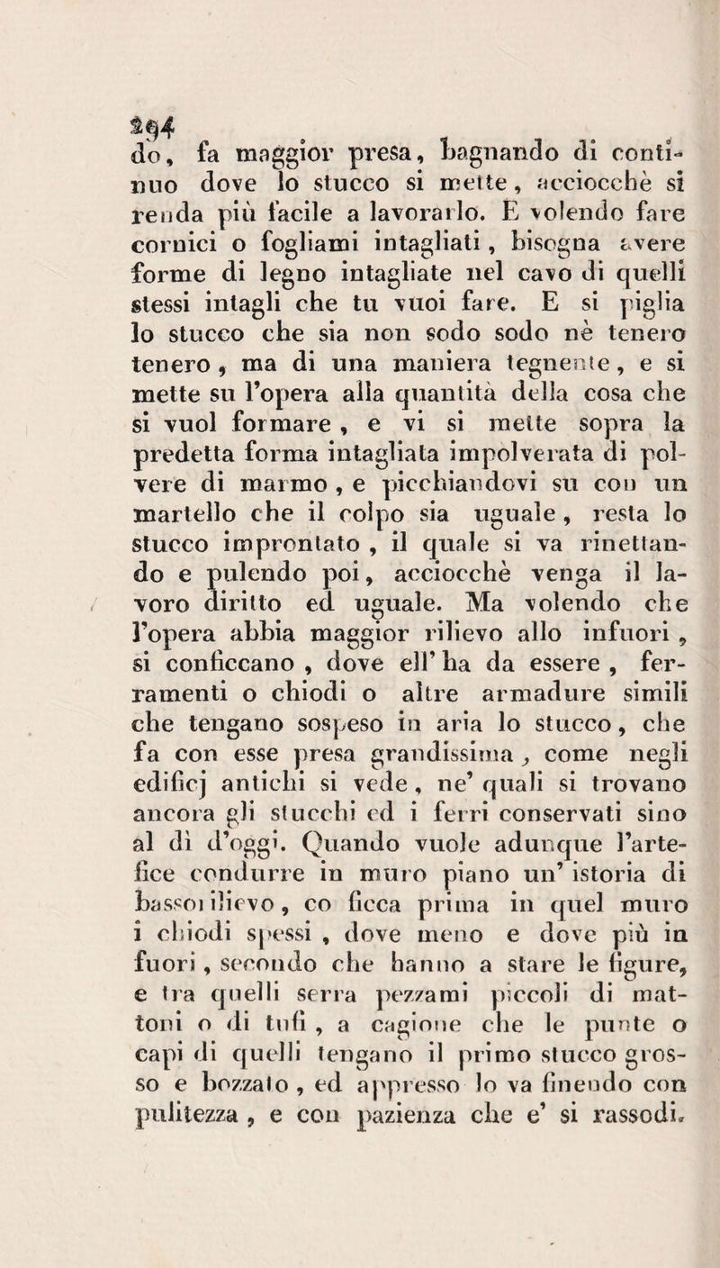 do, fa maggior presa, Bagnando di conti¬ nuo dove lo stucco si inette, acciocché si renda più facile a lavorarlo. E volendo fare cornici o fogliami intagliati , bisogna ^.vere forme di legno intagliate nel cavo di quelli stessi intagli che tu vuoi fare. E si piglia lo stucco che sia non sodo sodo nè tenero tenero ^ ma di una maniera tegnente, e si mette su l’opera alla quantità della cosa che si vuol formare , e vi si mette sopra la predetta forma intagliata impolverata di pol¬ vere di marmo , e picchiandovi su con un martello che il colpo sia uguale , resta lo stucco improntato , il quale si va rinettan¬ do e pulendo poi, acciocché venga il la¬ voro diritto ed uguale. Ma volendo che l’opera abbia maggior rilievo allo infuori , si conficcano , dove eli’ ba da essere , fer¬ ramenti o chiodi o altre armadure simili che tengano sospeso in aria lo stucco, che fa con esse presa grandissima ^ come negli edificj antichi si vede, ne’ quali si trovano ancora gli stucchi cd i ferri conservati sino al di d’oggi. Quando vuole adunque l’arte¬ fice condurre in muro piano un’ istoria di bassoi ilievo, co ficca prima in quel muro i chiodi spessi , dove meno e dove più iu fuori, secondo che hanno a stare le figure, e Ira quelli serra pezzami piccoli di mat¬ toni o di tnfi , a cagione che le punte o capi di quelli tengano il primo stucco gros¬ so e bozzato , ed a ['presso lo va finendo con pulitezza , e con pazienza che e’ si rassodi»