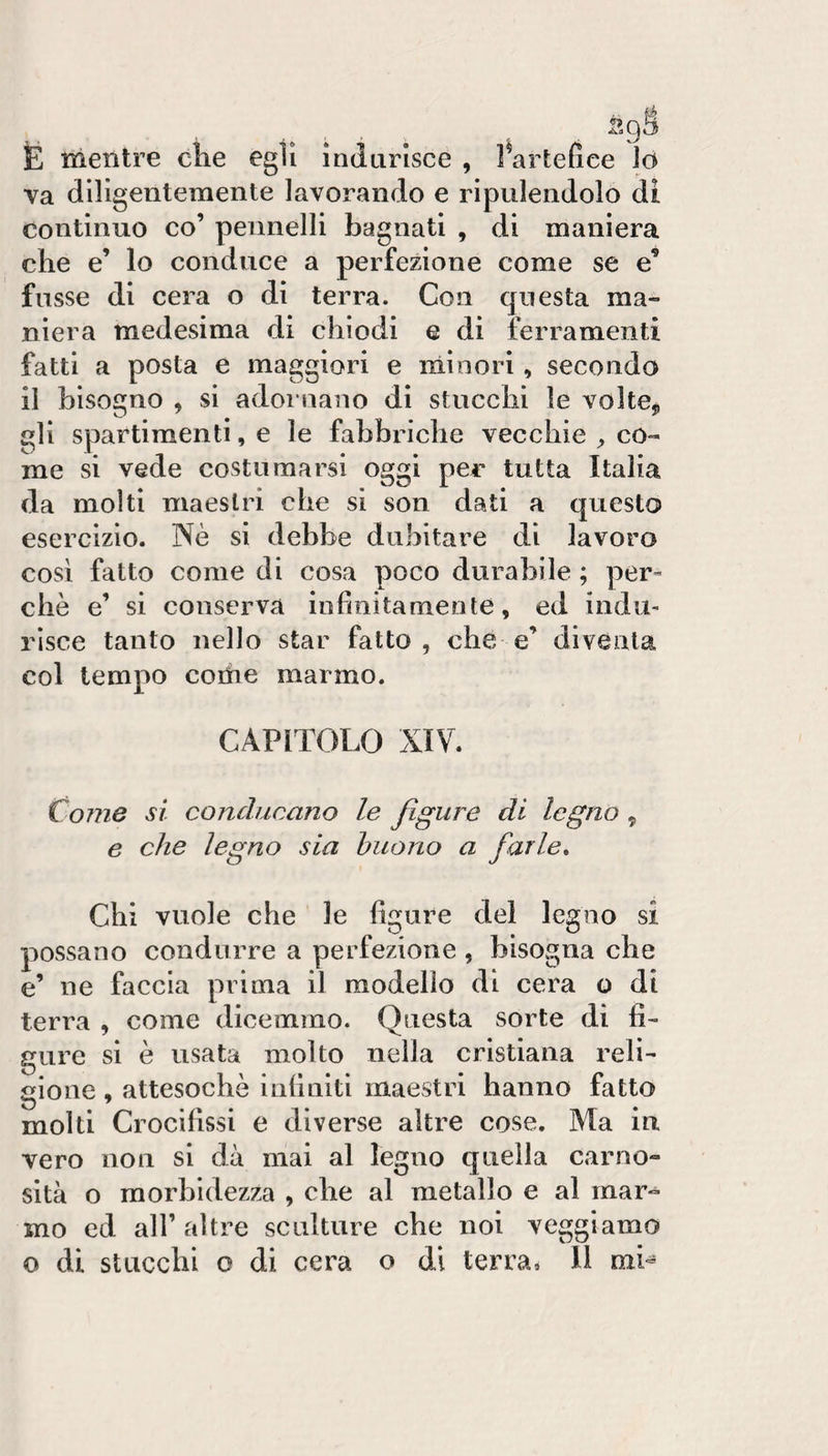 E mentre che egli indurisce , l^artefice Jo va diligentemente lavorando e ripulendolo di continuo co’ pennelli bagnati , di maniera che e’ lo conduce a perfezione come se e’ fosse di cera o di terra. Con questa ma¬ niera medesima di chiodi e di ferramenti fatti a posta e maggiori e minori, secondo il bisogno , si adornano di stucchi le volte^ gli spartimenti, e le fabbriche vecchie co¬ me si vede costumarsi oggi per tutta Italia da molti maestri che si son dati a questo esercizio. Nè si debbe dubitare di lavoro cosi fatto come di cosa poco durabile ; per¬ chè e’ si conserva infinitamente, ed indu¬ risce tanto nello star fatto, che e’ diventa col tempo coihe marmo. CAPITOLO XIV. Come si conducano le figure di legno, e che legno sia buono a farle^ Chi vuole che le figure del legno si possano condurre a perfezione , bisogna che e’ ne faccia prima il modello di cera o di terra , come dicemmo. Questa sorte di fi¬ gure si è usata molto nella cristiana reli¬ gione , attesoché infiniti maestri hanno fatto molti Crocifissi e diverse altre cose. Ma in vero non si dà mai al legno quella carno¬ sità o morbidezza , che al metallo e al mar-^ mo ed all’altre scnlture che noi veggiamo o di stacchi o di cera o di terra* Il niL