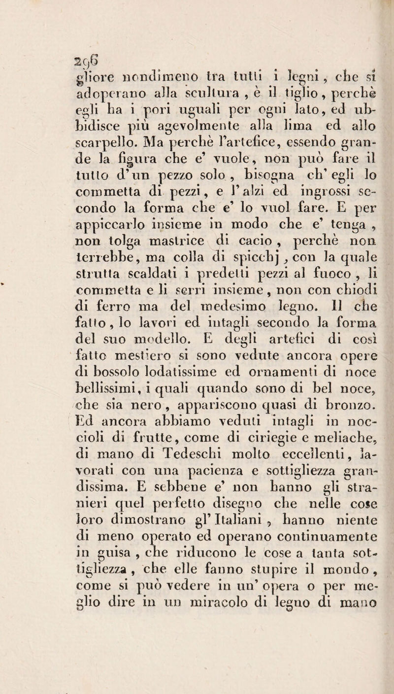 gliore nondimeiìo Ira tulli 1 legni, che si adoperano alla scultura , è il tiglio, perchè egli ha i pori uguali per ogni lato, ed ub¬ bidisce più agevolmente alla lima ed allo scarpello. Ma perchè Tartefice, essendo gran¬ de la figura che e’ vuole, non può fare il tutto d’un pezzo solo, bisogna ch’egli lo commetta di pezzi, e l’alzi ed ingrossi se¬ condo la forma che e’ lo vuol fare. E per appiccarlo insieme in modo che e’ tenga , non tolga maslrlce di cacio , percliè non terrebbe, ma colla di spicebj ^ con la quale strutta scaldati i predetti pezzi al fuoco , li commetta e li serri insieme, non con chiodi di ferro ma del medesimo legno. 11 che fatto, lo lavori ed intagli secondo la forma del suo modello. E degli artefici di così fatto mesticio si sono vedute ancora opere di bossolo lodatissime ed ornamenti di noce bellissimi, i quali quando sono di bel noce, che sia nero , appariscono quasi di bronzo. Ed ancora abbiamo veduti intagli in noc¬ cioli di frutte, come di ciriegie e meliache, di mano di Tedeschi molto eccellenti, la¬ vorati con una pacienza e sottigliezza gran¬ dissima. E sebbene e’ non hanno gli stra¬ nieri quel perfetto disegno che nelle cose loro dimostrano gl’ Italiani , hanno niente di meno operato ed operano continuamente in guisa , che riducono le cose a tanta sot¬ tigliezza , che elle fanno stupire il mondo, come si può vedere in un’ opera o per me¬ glio dire in un miracolo di legno di mano