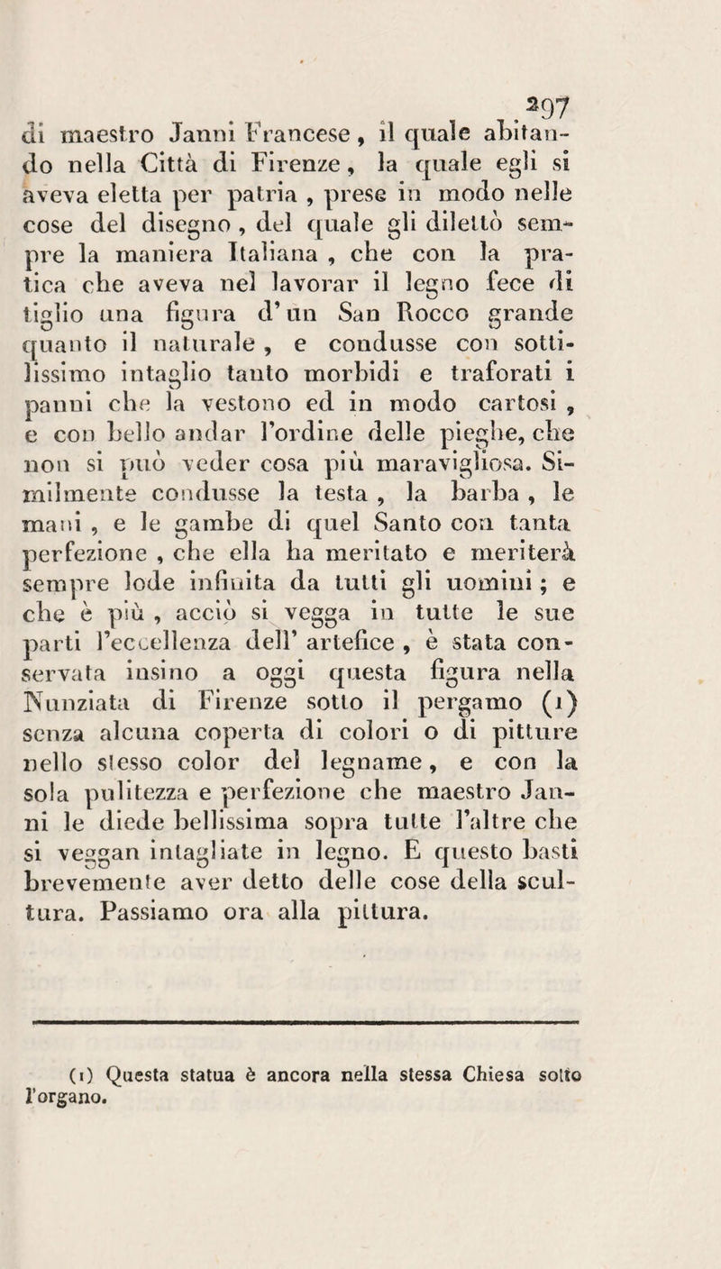 .^97 eli maestro Janiù Francese, il quale aLitan- do nella Città di Firenze, la quale egli si »aveYa eletta per patria , prese in modo nelle cose del disegno , del quale gli dilettò sem¬ pre la maniera Italiana , che con la pra¬ tica che aveva nel lavorar il legno fece di tiglio una figura d’un San Rocco grande quanto il naturale , e condusse con sotti¬ lissimo intaglio tanto morbidi e traforati i panni che la vestono ed in modo callosi , e con hello andar l’ordine delle pieghe, che non si può veder cosa più maravigliosa. Si¬ milmente condusse la testa , la barba , le mani , e le gambe di quel Santo con tanta perfezione , che ella ha meritato e meriterà sempre lode infinita da lutti gli uomini ; e che è più , acciò si vegga in tutte le sue parti reccellenza dell’ artefice , è stata con¬ servata insi no a oggi questa figura nella Nunziata di Firenze sotto il pergamo (i) senza alcuna coperta di colori o di pitture nello slesso color del legname, e con la sola pulitezza e perfezione che maestro Jan¬ ni le diede bellissima sopra tutte l’altre che si veggan intagliate in legno. E questo basti brevemente aver detto delle cose della scul¬ tura. Passiamo ora alla pittura. (0 Questa statua è ancora nella stessa Chiesa sotto l’organo.
