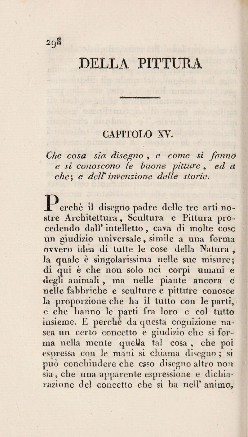 DELLA PITTURA CAPITOLO XV. Che cosa sia disegno , e come si fanno e si conoscono le buone pitture ^ ed a che ; e deir invenzione delle storie, JPerchè il disegno padfe delle tre arti no¬ stre Architettura , Scultura e Pittura pro¬ cedendo dall’ intelletto, cava di molte cose un giudizio universale, simile a una forma ovvero idea di tutte le cose della Natura , la quale è singolarissima nelle sue misure; di qui è che non solo nei corpi umani e degli ammali , ma nelle piante ancora e nelle fabbriche e sculture e pittilre conosce la proporzione che ha il tutto con le parti, e che hanno le parti fra loro e col tutto insieme. E perchè da questa cognizione na¬ sca un certo concetto e giudizio che si for¬ ma nella mente queUa tal cosa , che poi espressa con le mani si chiama disegno ; si può conchiudere che esso disegno altro non sia, che una apparente espressione e dichia¬ razione del concetto che si ha nell’ animOj,