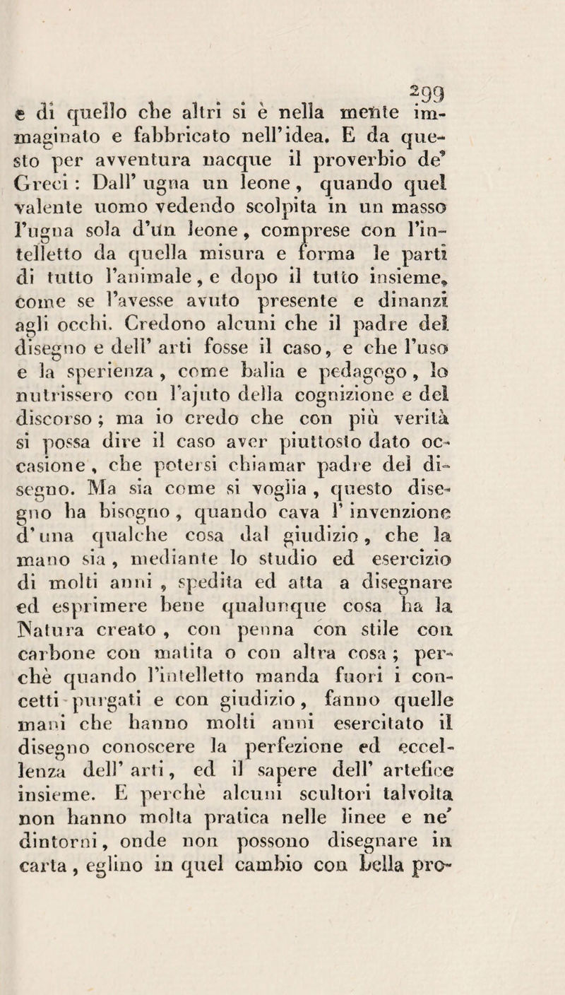 e (li quello die altri si è nella metile im¬ maginalo e fabbricato nell’idea. E da que¬ sto per avventura nacque il proverbio de’ Greci: Dall’ugna un leone, quando quel valente uomo vedendo scolpita in un masso l’ngna sola d’itn leone, comprese con l’in¬ telletto da quella misura e forma le parti di tutto ranimale, e dopo il tutto insieme* come se l’avesse avuto presente e dinanzi agli occhi. Credono alcuni che il padre del disegno e dell’ arti fosse il caso, e che l’uso e la sperlenza , come balla e pedagogo, lo nutrissero con rajuto della cognizione e dei discorso ; ma io credo che con più verità sì possa dire il caso aver piuttosto dato oc¬ casione , che potersi chiamar padre del di¬ segno. Ma sia come si voglia , questo dise¬ gno ha bisogno , quando cava V invenzione d’una qualche cosa dal giudizio, che la mano sia , mediante lo studio ed esercizio di molti anni , spedita ed atta a disegnare ed esprimere bene qualunque cosa ha la INatura creato , con penna con stile eoa carbone con matita o con altra cosa ; per¬ chè quando rinlelletto manda fuori i con¬ cetti'purgati e con giudizio, fanno quelle mani che hanno molti anni esercitato il disegno conoscere la perfezione ed eccel¬ lenza dell’ arti, ed il sapere dell’ artefice insieme. E perchè alcuni scultori talvolta non hanno molta pratica nelle linee e ne' dintorni, onde non possono disegnare in carta, eglino in quel cambio con Leila prò