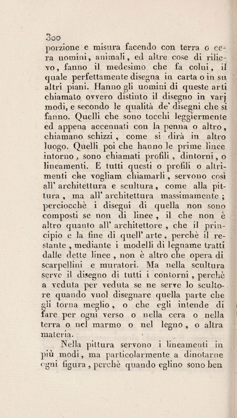 OQO porzione^e misura facendo con terra o ce¬ ra uomini, animali, ed altre cose di rilie¬ vo , fanno il medesimo che fa colui, il quale perfettamente disegna in carta o in su altri piani. Hanno gli uomini di c^ueste arti chiamato ovvero distinto il disegno in varj modi, e secondo le qualità de disegni che si fanno. Quelli che sono tocchi leggiermente ed appena accennati con la penna o altro, chiamano schizzi , come si dirà in altro luogo. Quelli poi che hanno le prime lince intorno ^ sono chiamati profili , dintorni, o lineamenti. E tutti questi o profili o altri¬ menti che vogliam. chiamarli, servono così all’ architettura e scultura, come alla pit¬ tura , ma all’ architettura massimamente ; perciocché i disegni di quella non sono composti se non di linee , il che non è altro quanto all’ architettore , che il prin¬ cipio e la line di quell’ arte , perchè il re¬ stante , mediante i modelli di legname tratti dalie dette linee , non è altro che opera di scarpellini e muratori. Ma nella scultura serve il disegno di tutti i contorni , perchè a veduta per veduta se ne serve lo sculto¬ re quando vuol disegnare quella parte che gli torna meglio , o che egli intende di fare per ogni verso o nella cera o nella terra o nel marmo o nel legno , o altra materia. Nella pittura servono i lineamenti in più modi, ma particolarmente a dinotarne t^gni figura , perchè quando eglino sono ben