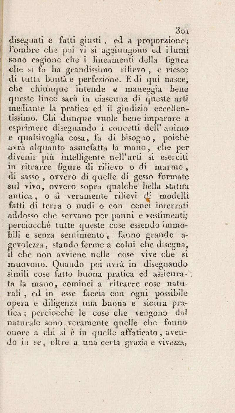 OOI (llsegiiati e fatti giusti , ed a proporzione; l’omÌ3re che poi vi si aggiungono cd i itimi sono cagione che i lineamenti della figura eh e si fa ha grandissimo rilievo , e riesce di tutta bontà e perfezione. E di qui nasce, che chiunque intende e maneggia bene queste linee sarà in ciascuna di queste arti mediante la pratica ed il giudizio eccellen¬ tissimo. Chi dunque vuole bene imparare a esprimere disegnalido i concetti dell’ animo e qualsivoglia cosa, fa di bisogno, poiché avrà alquanto assuefatta la mano, che per divenir più intelligente nell’arti si eserciti in ritrarre figure di rilievo o di marmo , di sasso , ovvero di quelle di gesso formate sul vivo, ovvero sopra qualche bella statua antica , o sì veramente rilievi modelli fatti di terra o nudi o con cenci interrati addosso che servano per panni e vestimenti; perciocché tutte queste cose essendo immo¬ bili e senza sentimento , fanno grande a- gevolczza, stando ferme a colui che disegna, il che non avviene nelle cose vive che si muovono. Quando poi avrà in disegnando simili cose fatto buona pratica ed assicura-: ta la mano, cominci a ritrarre cose natu¬ rali , ed in esse faccia con ogni possibile opera e diligenza una buona e sicura pra¬ tica ; perciocché le cose che vengono dal naturale sono veramente quelle che fanno onore a chi si è in quelle affaticato , aven¬ do in se 5 oltre a una certa grazia e vivezza^