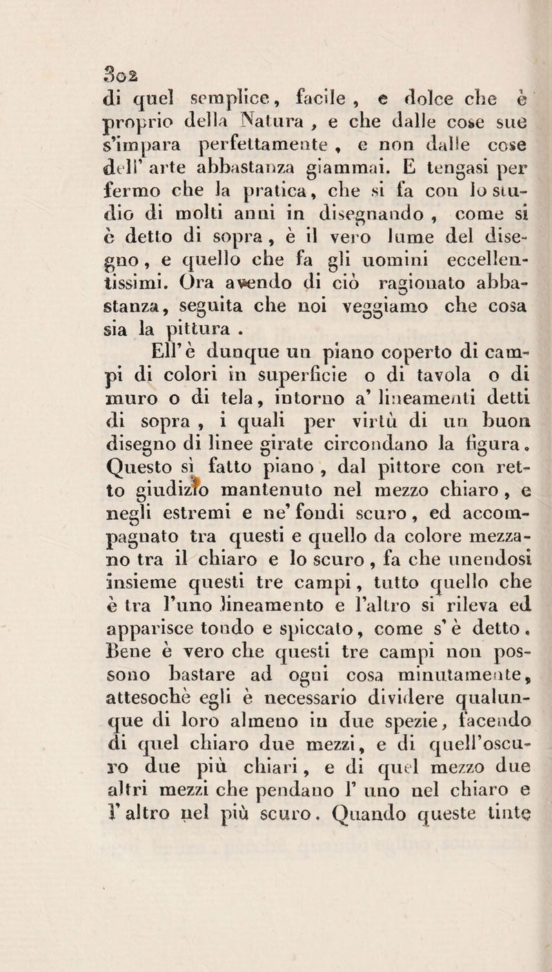 di quel semplice, facile , e dolce che è proprio della Natura , e che dalle coàe sue s’impara perfettamente , e non dalle cose deli’ arte abbastanza giammai. E tengasi per fermo che la pratica, che si fa con Io stu¬ dio di molti anni in disegnando , come si c detto di sopra, è il vero lume dei dise¬ gno , e quello che fa gli uomini eccellen¬ tissimi. Ora a\iendo di ciò ragionato ahba- • ^ stanza, seguita che noi veggiamo che cosa sia la pittura . Eirè dunque un plano coperto di cam¬ pi di colori in superficie o di tavola o di muro o di tela, intorno a’ lineamenti detti di sopra , i quali per virtù di un buon disegno di linee girate circondano la figura « Questo si fatto piano , dal pittore con ret¬ to giudizfo mantenuto nel mezzo chiaro , e negli estremi e ne’ fondi scuro, ed accom¬ pagnato tra questi e quello da colore mezza¬ no tra il chiaro e lo scuro, fa che unendosi insieme questi tre campi, tutto quello che è tra l’uno lineamento e l’altro si rileva ed apparisce tondo e spiccato, come s’è detto . Bene è vero che questi tre campi non pos¬ sono bastare ad ogni cosa minutamente, attesoché egli è necessario dividere qualun¬ que di loro almeno in due spezie, facendo di quel chiaro due mezzi, e di quell’oscu¬ ro due più chiari, e di quel mezzo due altri mezzi che pendano 1’ uno nel chiaro e l’altro nel più scuro. Quando queste tinte