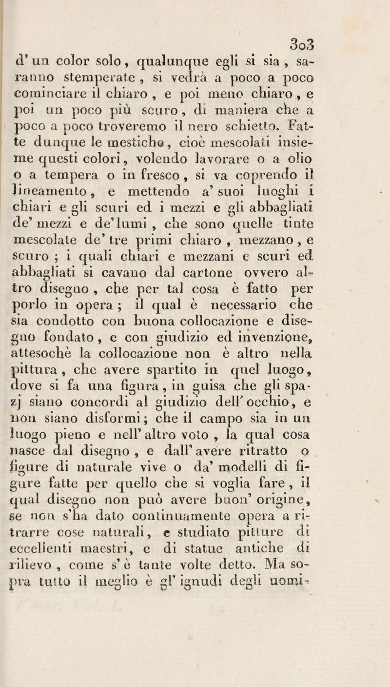 (l’un color solo, qualunque egli si sia, sa¬ ranno stemperate , si vedrà a poco a poco cominciare il chiaro , e poi meno chiaro, e poi un poco più scuro , di maniera che a poco a poco troveremo il nero schietto. Fat¬ te dunque le mestich©, cioè mescolati insie¬ me questi colori, volendo lavorare o a olio o a tempera o in fresco, si va coprendo il lineamento, e mettendo a’ suoi luoghi i chiari e gli scuri ed i mezzi e gli abbagliati de’ mezzi e de’lumi , che sono quelle tinte mescolate de’ tre primi chiaro , mezzano, e scuro ; i quali chiari e mezzani e scuri ed abbagliati si cavano dal cartone ovvero ah tro disegno , che per tal cosa è fatto per porlo in opera ; il qual è necessario che sia condotto con buona collocazione e dise¬ gno fondato , e con giudizio ed invenzione, attesoché la collocazione non è altro nella pittura , che avere spartito in quel luogo, dove si fa una figura, in guisa che gli spa- zj siano concordi al giudizio dell occhio, e non siano disformi ; che il campo sia in un luogo pieno e nell’altro voto , la qual cosa nasce dal disegno , e dall’ avere ritratto o , figure di naturale vive o da’ modelli di fi¬ gure fatte per quello che si voglia fare , il qual disegno non può avere buon’ origine, se non s’ha dato continuamente opera a ri¬ trarre cose naturali, c studialo pitture di eccellenti maestri, e di statue antiche di rilievo, come s’è tante volte detto. Ma so¬ pra tutto il meglio è gl’ ignudi degli uomi-