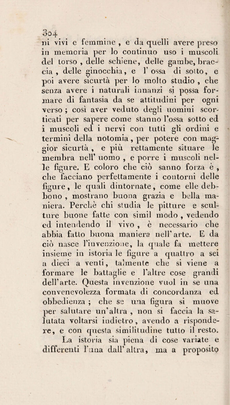 ni vivi e femmine , e da quelli avere preso in memoria per lo continuo uso i muscoli del torso , delle schiene, delle gambe, brac¬ cia , delle ginocchia, e Tossa di soUo, e poi avere sicurtà per lo molto studio , che senza avere i naturali innanzi sì possa for¬ mare di fantasia da se attitudini per ogni verso ; cosi aver veduto degli uomini scor¬ ticati per sapere come stanno Tossa sotto ed i muscoli ed i nervi con tutti gli ordini e termini della notomia, per potere con mag¬ gior sicurtà , e più rettamente situare le membra nelT uomo , e porre i muscoli nel¬ le figure. E coloro che ciò sanno forza è , che facciano perfettamente i contorni delle figure, le quali dìntornate, come elle deb¬ bono , mostrano buona grazia e bella ma¬ niera. Perchè chi studia le pitture e scul¬ ture buone fatte con simil modo , vedendo ed intendendo il vivo , è necessario che abbia fatto buona maniera nelT arte. E da ciò nasce Tinvenzìone, la quale fa mettere insieme in istoria le figure a quattro a sei a dieci a venti, talmente che si viene a formare le battaglie e Taltre cose grandi dell’arte. Questa invenzione vuol in se una convenevolezza formata di concordanza ed obbedienza ; che se una figura si muove per salutare un’altra , non si faccia la sa¬ lutata voltarsi indietro, avendo a risponde¬ re, e con questa similitudine tutto il resto. La istoria sia piena di cose variate e differenti Tana dall’altra, ma a proposito