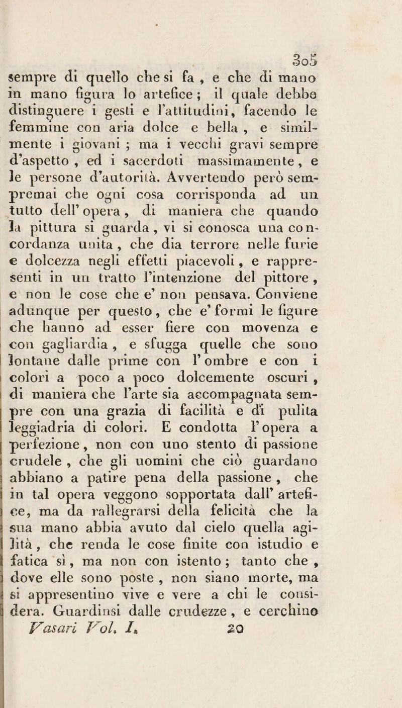 sempre di quello che si fa , e che di mano in mano figura lo artefice ; 11 quale debba distinguere 1 gesti e rattitudlnl, facendo le femmine con aria dolce e bella , e slmil¬ mente 1 giovani ; ma 1 vecclìl gravi sempre d’aspetto , ed 1 sacerdoti massimamente, e le persone d’autorità. Avvertendo però sern- premai che ogni cosa corrisponda ad un tutto dell’ opera, di maniera che quando la pittura si guarda, vi si conosca una con¬ cordanza unita , che dia terrore nelle furie e dolcezza negli effetti piacevoli, e rappre¬ senti in un tratto rintenzione del pittore , € non le cose che e’ non pensava. Conviene adunque per questo, che e’formi le figure che hanno ad esser fiere con movenza e con gagliardia, e sfugga quelle che sono lontane dalle prime con l’ombre e con i colori a poco a poco dolcemente oscuri , di maniera che l’arte sia accompagnata sem¬ pre con una grazia di facilità e di pulita leggiadria di colori. E condotta l’opera a perfezione, non con uno stento di passione crudele , che gli uomini che ciò guardano abbiano a patire pena della passione , che in tal opera veggono sopportata dall’ artefi¬ ce, ma da rallegrarsi della felicità che la sua mano abbia avuto dal cielo quella agi¬ lità , che renda le cose finite con istudio e fatica sì, ma non con istenlo ; tanto che, dove elle sono poste , non siano morte, ma si appresentino vive e vere a chi le consi¬ dera. Giiardinsi dalle crudezze , e cerchino Vasari VoU /* SO