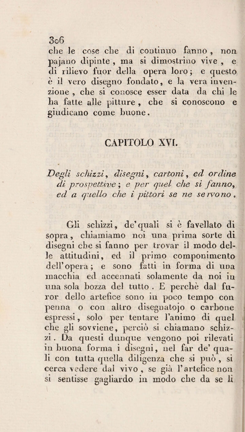 che le cose die dì coollnuo fanno , non pajano dipinte , ma si dimostrino vive , e di rilievo fuor della opera loro ; e questo è il vero disegno fondato, e la vera inven¬ zione , che si conosce esser data da chi le ha fatte alle pitture , che si conoscono e giudicano come buone. CAPITOLO XVI. ■&lt; Degli schizzi^ disegni^ cartoni^ ed ordine di prospettive ; e per quel che si fanno^ ed a quello che i pittori se ne servono^ Gli schizzi, de’quali si è favellato di sopra, chiamiamo noi una prima sorte di disegni che si fanno per trovar il modo del¬ le attitudini, ed il primo componimento deir opera; e sono fatti in forma di una macchia ed accennati solamente da noi in una sola bozza del tutto . E perchè dal fu¬ ror dello artefice sono in poco tempo con, penna o con altro disegnatojo o carbone espressi, solo per tentare Taniiiio di quel che gli sovviene, perciò si chiamano schiz¬ zi . Da questi dunque vengono poi rilevati in buona forma i disegni, nel far de’qua¬ li con tutta quella diligenza che si può , si cerca vedere dal vivo, se già l’artefice non si sentisse gagliardo in modo che da se li