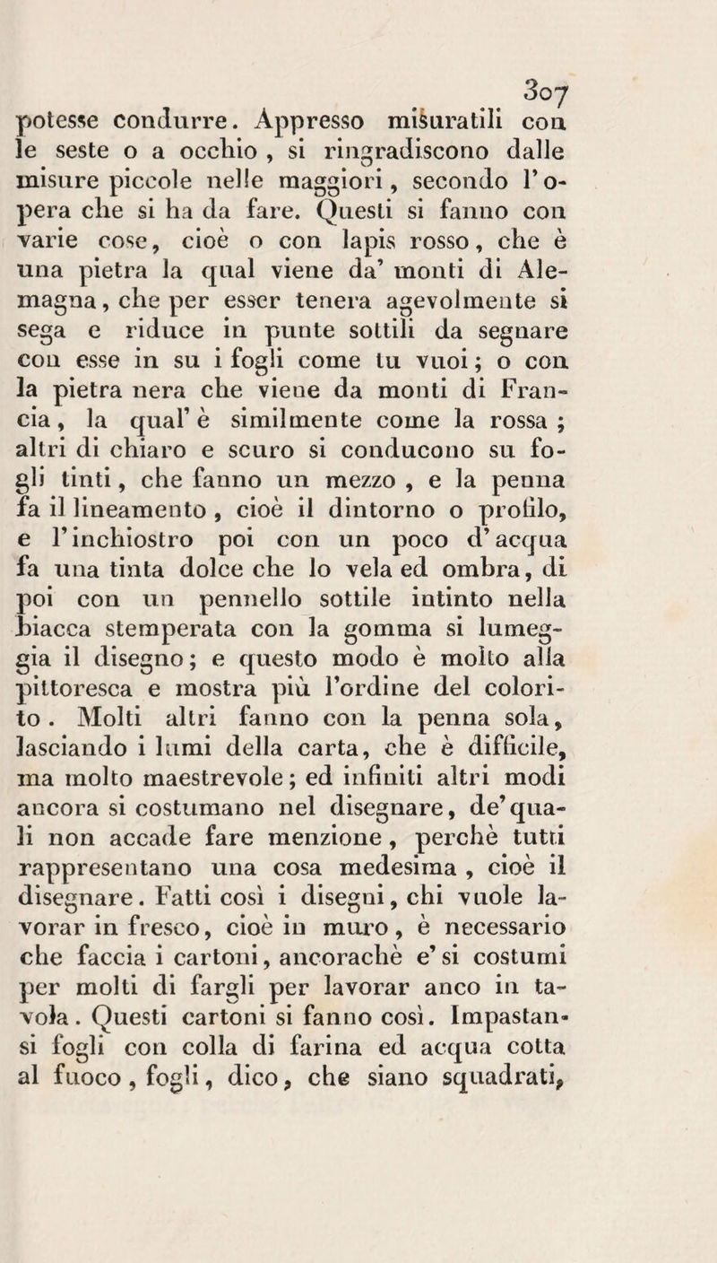 3oy potesse condurre. Appresso misuratili eoa le seste o a occliio , si riu2[radiscono dalle misure piccole nelle maggiori, secondo To- pera che si ha da fare. Questi si fanno con varie cose, cioè o con lapis rosso, che è una pietra la qual viene da’ monti di Ale¬ magna, che per esser tenera agevolmente si sega e riduce in punte sottili da segnare con esse in su i fogli come tu vuoi ; o con la pietra nera che viene da monti di Fran¬ cia, la quaf è similmente come la rossa; altri di chiaro e scuro si conducono su fo¬ gli tinti, che fanno un mezzo , e la penna fa il lineamento , cioè il dintorno o piotilo, e rinchiostro poi con un poco d’acqua fa una tinta dolce che lo vela ed ombra, di poi con un pennello sottile intinto nella biacca stemperata con la gomma si lumeg¬ gia il disegno; e questo modo è molto alla pittoresca e mostra più l’ordine del colori¬ to . Molti altri fanno con la penna sola, lasciando i lumi della carta, che è difficile, ma molto maestrevole; ed infiniti altri modi ancora si costumano nel disegnare, de’qua¬ li non accade fare menzione, perchè tutti rappresentano una cosa medesima , cioè il disegnare. Fatti così i disegni, chi vuole la¬ vorar in fresco, cioè in muro, è necessario che faccia i cartoni, ancoraché e’ si costumi per molti di fargli per lavorar anco in ta¬ vola. Questi cartoni si fanno cosi. Impastan- si fogli con colla di farina ed acqua cotta al fuoco , fogli, dico, che siano squadrati,