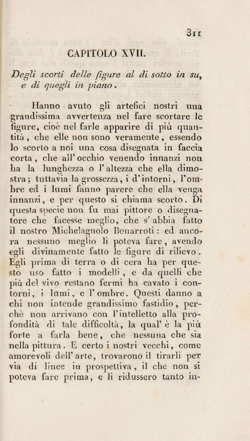 Degli scorti delle figure al di sotto in su^ e di quegli in piano. Hanno avuto gli artefici nostri una grandissima avvertenza nel fare scortare le ligure, cioè nel farle apparire di più quan¬ tità , che elle non sono veramente, essendo 10 scorto a noi una cosa disegnata in faccia corta , che all’ occhio venendo innanzi non ha la lunghezza o l’altezza che ella dimo¬ stra; tuttavia la grossezza, i d’intorni, Tom- bre ed i lumi fanno parere che ella venga innanzi, e per questo si chiama scorto. Di questa specie non fu mai pittore o disegna¬ tore che facesse meglio, che abbia fatto 11 nostro Michelagnolo Bonarroti : ed anco- ra nessuno meglio li poteva fare , avendo esli divinamente fatto le fiare di rilievo . Egli prima di terra o di cera ha per que¬ sto uso fatto i modelli , e da quelli che più del vivo restano fermi ha cavato i con¬ torni, i lumi, e r ombre. Questi danno a chi non intende grandissimo fastidio , per¬ chè non arrivano con l’intelletto alla pro¬ fondità di tale difficoltà, la qual’ è la più forte a farla bene, che nessuna che sia nella pittura. E certo i nostri vecchi, come amorevoli dell’arte, trovarono il tirarli peT via di linee in prospettiva , il che non si poteva fare prima, e li ridussero tanto in-