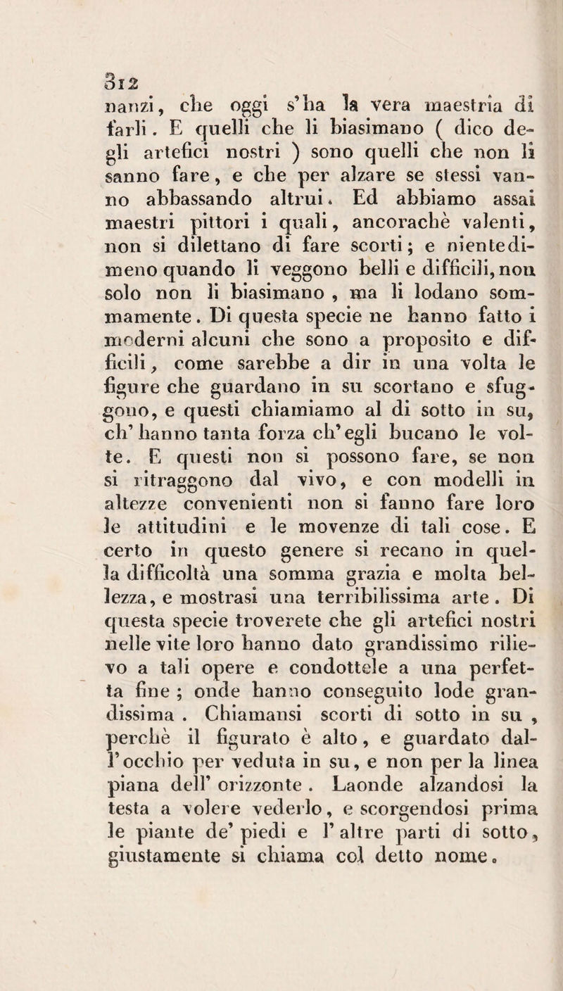 Danzi, die oggi s’iia la vera maestrìa di farli. E quelli che li biasimauo ( dico de¬ gli artefici nostri ) sono quelli che non li sanno fare, e che per alzare se stessi van¬ no abbassando altrui * Ed abbiamo assai maestri pittori i quali, ancoraché valenti, non si dilettano di fare scorti; e nientedi¬ meno quando lì veggono belli e difficili, non solo non li biasimano , ma li lodano som¬ mamente . Di questa specie ne hanno fatto I moderni alcuni che sono a proposito e dif¬ ficili , come sarebbe a dir in una volta le figure che guardano in su scortano e sfug¬ gono, e questi chiamiamo al di sotto in su, eh’hanno tanta forza ch’egli bucano le vol¬ te. E questi non si possono fare, se non si ritraggono dal vivo, e con modelli in altezze convenienti non sì fanno fare loro le attitudini e le movenze di tali cose. E certo in questo genere si recano in quel¬ la difficoltà una somma grazia e molta bel¬ lezza, e mostrasi una terribilissima arte. Di cjuesta specie troverete che gli artefici nostri nelle vite loro hanno dato grandissimo rilie- vo a tali opere e condottele a una perfet¬ ta fine ; onde hanno conseguito lode gran¬ dissima . Chiamansi scorti di sotto in su , perchè il figurato è alto, e guardato dal- rocchio per veduta in su, e non per la linea piana dell’ orizzonte . Laonde alzandosi la testa a volere vederlo, e scorgendosi prima le piante de’piedi e 1’altre parti di sotto, giustamente si chiama col detto nome.
