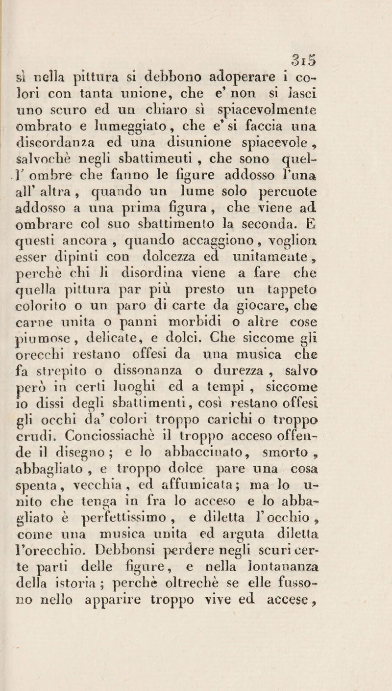 si nella pittura si debbono adoperare i co¬ lori con tanta unione, die e’ non si lasci uno scuro ed un chiaro si spiacevolmente ombrato e lumeggiato, die e’ si faccia una discordanza ed una disunione spiacevole , salvodiè negli sbattimenti , che sono quel¬ li ombre che fanno le figure addosso l’tina air altra , quando un lume solo percuote addosso a una prima figura , che viene ad ombrare col suo sbattimento la seconda. E questi ancora , quando accaggiono, vogliou esser dipinti con dolcezza ed unitamente, perchè chi lì disordina viene a fare che quella pittura par più presto un tappeto colorito o un paro di carte da giocare, che carne unita o panni morbidi o altre cose piumose, delicate, e dolci. Che siccome gli orecchi restano offesi da una musica che fa strepito o dissonanza o durezza , salvo però in certi luoghi ed a tempi , siccome IO dissi degli sbattimenti, così restano offesi gli occhi da’ colori troppo carichi o troppo crudi. Concìossiachè il troppo acceso offen¬ de il disegno; e lo abbaccinato, smorto ^ abbagliato , e troppo dolce pare una cosa spenta, vecchia , ed affumicata ; ma lo u- nito che teuca in fra lo acceso e lo abba- ^ • • gllato è perfettissimo, e diletta l’occhio, come una musica unita ed arguta diletta rorecchio. Debbonsi ]iei dere negli scuri cer¬ te parti delle figure, e nella lontananza della istoria ; perchè oltreché se elle ftisso- no nello apparire troppo vive ed accese.